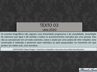 TEXTO 03
ufes-2010
Os	eventos	biográﬁcos	não	seguem	uma	linearidade	progressiva	e	de	causalidade,	linearidade	
de	sobrevoo	que	ligue	e	dê	senEdo	a	todos	os	acontecimentos	narrados	por	uma	pessoa.	Eles	
não	se	concatenam	em	um	todo	coerente,	coeso	e	atado	por	uma	cadeia	de	inter-relações:	esta	
construção	é	realizada	a	posteriori	pelo	indivíduo	ou	pelo	pesquisador	no	momento	em	que	
produz	um	relato	oral,	uma	narraEva.	
MONTAGNER,	Miguel	Ângelo.	Trajetórias	e	biograﬁas:	notas	para	uma	análise	bourdieusiana.	
 
