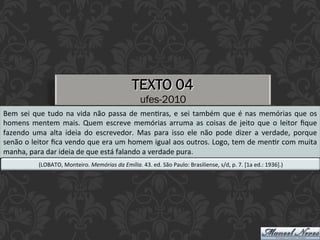 TEXTO 04
ufes-2010
Bem	sei	que	tudo	na	vida	não	passa	de	menEras,	e	sei	também	que	é	nas	memórias	que	os	
homens	mentem	mais.	Quem	escreve	memórias	arruma	as	coisas	de	jeito	que	o	leitor	ﬁque	
fazendo	 uma	 alta	 ideia	 do	 escrevedor.	 Mas	 para	 isso	 ele	 não	 pode	 dizer	 a	 verdade,	 porque	
senão	o	leitor	ﬁca	vendo	que	era	um	homem	igual	aos	outros.	Logo,	tem	de	menEr	com	muita	
manha,	para	dar	ideia	de	que	está	falando	a	verdade	pura.	
(LOBATO,	Monteiro.	Memórias	da	Emília.	43.	ed.	São	Paulo:	Brasiliense,	s/d,	p.	7.	[1a	ed.:	1936].)	
 