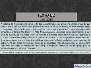 TEXTO 02
ufes-2010
A	escolha	do	Rio	de	Janeiro	como	sede	dos	Jogos	Olímpicos	de	2016	é	"a	úlEma	prova	de	que	
para	o	Brasil,	um	dos	países	mais	glamurosos	e	carismáEcos	do	mundo,	os	bons	tempos	estão	
começando",	 de	 acordo	 com	 uma	 elogiosa	 reportagem	 publicada	 neste	 domingo	 pelo	
semanário	 britânico	 The	 Observer.	 "Tão	 frequentemente	 descritos	 como	 pertencentes	 a	 um	
'país	do	futuro',	os	brasileiros	viram-se	vivendo	o	presente	neste	ﬁm	de	semana",	escreveu	o	
correspondente	Tom	Phillips,	do	Rio	de	Janeiro.	No	entanto,	a	reportagem	lembra	que,	em	meio	
à	crescente	importância	econômica,	políEca	e	ambiental,	"o	Brasil	ainda	tem	vastos	exércitos	de	
pobres".	"O	país	ainda	tem	um	dos	níveis	de	desigualdade	mais	altos	do	planeta,	com	os	10%	
mais	ricos	em	posse	de	metade	da	renda	do	país,	enquanto	menos	de	1%	dela	pinga	para	os	
10%	mais	pobres",	aﬁrma	o	Observer.	
(THE	OBSERVER:	com	Rio	2016,	país	do	futuro	vive	o	presente.	Disponível	em:	<	oglobo.com>.	Acesso	em:	10	out.	2009.)	
 