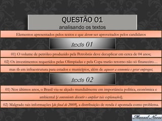 QUESTÃO 01
analisando os textos
Elementos apresentados pelos textos e que devem ser aproveitados pelos candidatos
01) O volume de petróleo produzido pela Petrobrás deve decuplicar em cerca de 04 anos;
02) Os investimentos requeridos pelas Olimpíadas e pela Copa trarão retorno não só financeiro…
mas tb em infraestrutura para estados e municípios, além de aquecer a economia e gerar empregos;
texto 01
01) Nos últimos anos, o Brasil viu-se alçado mundialmente em importância política, econômica e
ambiental [é conveniente discutir e ampliar tais explanações];
02) Malgrado tais informações [do final de 2009], a distribuição de renda é apontada como problema.
texto 02
 