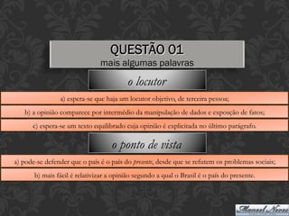 QUESTÃO 01
mais algumas palavras
a) espera-se que haja um locutor objetivo, de terceira pessoa;
b) a opinião comparece por intermédio da manipulação de dados e exposção de fatos;
c) espera-se um texto equilibrado cuja opinião é explicitada no último parágrafo.
o locutor
a) pode-se defender que o país é o país do presente, desde que se refutem os problemas sociais;
b) mais fácil é relativizar a opinião segundo a qual o Brasil é o país do presente.
o ponto de vista
 