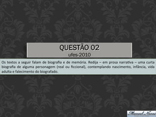 QUESTÃO 02
ufes-2010
Os	textos	a	seguir	falam	de	biograﬁa	e	de	memória.	Redija	–	em	prosa	narraEva	–	uma	curta	
biograﬁa	de	alguma	personagem	(real	ou	ﬁccional),	contemplando	nascimento,	infância,	vida	
adulta	e	falecimento	do	biografado.	
 