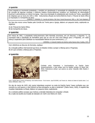 2ª QUESTÃO

Como resposta ao movimento protestante, e também em atendimento à necessidade de adaptação aos novos tempos e
de correção de algumas condutas, a Reforma Católica (Contra-Reforma) constituiu um movimento de reformulação
doutrinal e administrativa no interior da Igreja. Essa nova orientação foi estabelecida pelo Concílio de Trento, assembléia
de religiosos que se reuniu de 1545 a 1563. Instrumentos eficazes da Contra-Reforma foram o Tribunal do Santo Ofício
(a Inquisição) e a Companhia de Jesus.
                                    (CAMPOS, F.; MIRANDA, R. A escrita da História. São Paulo: Escala Educacional, 2005, p. 168. Texto Adaptado.)

Em face dos novos rumos fixados pelo Concílio de Trento para a Igreja, elabore um pequeno texto, explicando os
objetivos
A) do Tribunal do Santo Ofício;
B) da Companhia de Jesus.

3ª QUESTÃO

Em março de 1961, o presidente norte-americano John Kennedy anunciava, em um discurso, o seguinte: “[...]
convoquei toda a população do hemisfério para que se una em uma nova Aliança para o Progresso, um vasto
esforço cooperativo para satisfazer as necessidades básicas do povo americano [...]”.
                                                                    (HERRING, H. Evolución histórica de América Latina. Buenos Aires: Eudeba, 1972).

Com referência ao discurso de Kennedy, explique
A) a situação política internacional que levou os Estados Unidos a propor a Aliança para o Progresso;
B) em que consistiu a Aliança para o Progresso.


4ª QUESTÃO




                                                               Combate entre holandeses e luso-brasileiros no Espírito Santo
                                                               (presumivelmente a mais antiga cena de batalha pintada no Brasil [séc.
                                                               XVII]. Pretende-se atribuir sua autoria ao pintor holandês Gillis Peeters I
                                                               (1612-53).




Fonte: Coleção Marcos Carneiro de Mendonça. Foto Antônio Browne – Rio de Janeiro. Apud OLIVEIRA, José Teixeira de. História do Estado do Espírito Santo. 3. ed.
Vitória: APEES/SEC, 2008. p. 133.


Em dez de março de 1625, oito navios holandeses surgiram na costa do Espírito Santo “assaz confiados que, por
concerto ou ruim guerra, a vila [Vitória] se lhes entregaria, ou eles a renderiam” [Padre Vieira, 1626]. A respeito das
invasões holandesas no Brasil, elabore um pequeno texto, explicitando
A) o contexto político europeu que motivou a decisão holandesa de conquistar o Brasil;
B) a razão da escolha da invasão de Salvador em 1624 e de Vitória em 1625.




                                                                                                                                                           10
 