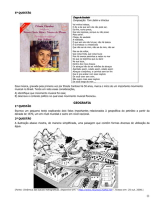 5ª QUESTÃO
                                                    Chegade Saudade
                                                    Composição: Tom Jobim e Vinícius
                                                    Vai minha tristeza,
                                                    E diz a ela que sem ela não pode ser,
                                                    Diz-lhe, numa prece,
                                                    Que ela regresse, porque eu não posso
                                                    Mais sofrer.
                                                    Chega, de saudade
                                                    A realidade,
                                                    É que sem ela não há paz, não há beleza
                                                    É só tristeza e a melancolia
                                                    Que não sai de mim, não sai de mim, não sai
                                                    Mas se ela voltar,
                                                    Que coisa linda, que coisa louca
                                                    Pois há menos peixinhos a nadar no mar
                                                    Do que os beijinhos que eu darei
                                                    Na sua boca,
                                                    Dentro dos meus braços
                                                    Os abraços hão de ser milhões de abraços
                                                    Apertado assim, colado assim, calado assim
                                                    Abraços e beijinhos, e carinhos sem ter fim
                                                    Que é pra acabar com esse negócio
                                                    De você viver sem mim.
                                                    Não quero mais esse negócio
                                                    De você longe de mim ...

Essa música, gravada pela primeira vez por Elizete Cardoso há 50 anos, marca o início de um importante movimento
musical no Brasil. Tendo em vista essas considerações,
A) identifique que movimento musical foi esse;
B) descreva o contexto político no qual esse movimento musical floresceu.

                                                    GEOGRAFIA
1ª QUESTÃO
Escreva um pequeno texto explicando dois fatos importantes relacionados à geopolítica do petróleo a partir da
década de 1970, um em nível mundial e outro em nível nacional.
2ª QUESTÃO
A ilustração abaixo mostra, de maneira simplificada, uma paisagem que contém formas diversas de utilização da
água.




(Fonte: Dinâmica das bacias hidrográficas. Disponível em: <http://www.recursos.malha.net>. Acesso em: 20 out. 2008.)


                                                                                                                       11
 