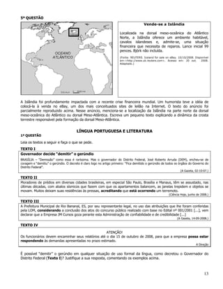 5ª QUESTÃO
                                                                                       Vende-se a Islândia

                                                                      Localizada na dorsal meso-oceânica do Atlântico
                                                                      Norte, a Islândia oferece um ambiente habitável,
                                                                      cavalos islandeses e, admite-se, uma situação
                                                                      financeira que necessita de reparos. Lance inicial 99
                                                                      pences. Björk não incluída.
                                                                      (Fonte: REUTERS. Iceland for sale on eBay. 10/10/2008. Disponível
                                                                      em:<http://www.uk.reuters.com>. Acesso em: 20 out.         2008.
                                                                      Adaptado.)




A Islândia foi profundamente impactada com a recente crise financeira mundial. Um humorista teve a idéia de
colocá-la à venda no eBay, um dos mais conceituados sites de leilão na Internet. O texto do anúncio foi
parcialmente reproduzido acima. Nesse anúncio, menciona-se a localização da Islândia na parte norte da dorsal
meso-oceânica do Atlântico ou dorsal Meso-Atlântica. Escreva um pequeno texto explicando a dinâmica da crosta
terrestre responsável pela formação da dorsal Meso-Atlântica.


                                       LÍNGUA PORTUGUESA E LITERATURA
1ª QUESTÃO

Leia os textos a seguir e faça o que se pede.
TEXTO I
Governador decide “demitir” o gerúndio
BRASÍLIA – “Demissão” como essa é raríssima. Mas o governador do Distrito Federal, José Roberto Arruda (DEM), encheu-se de
coragem e “demitiu” o gerúndio. O decreto é claro logo no artigo primeiro: “Fica demitido o gerúndio de todos os órgãos do Governo do
Distrito Federal”.
                                                                                                                  (A Gazeta, 02-10-07.)

TEXTO II
Moradores de prédios em diversas cidades brasileiras, em especial São Paulo, Brasília e Manaus, têm se assustado, nas
últimas décadas, com abalos sísmicos que fazem com que os apartamentos balancem, as janelas trepidem e objetos se
movam. Muitos deixam suas residências às pressas, acreditando que está ocorrendo um terremoto.
                                                                                                          (Ciência Hoje, junho de 2008.)

TEXTO III
A Prefeitura Municipal de Rio Bananal, ES, por seu representante legal, no uso das atribuições que lhe foram conferidas
pela LOM, considerando a conclusão dos atos do concurso público realizado com base no Edital nº 001/2001 [...], vem
declarar que a Empresa JM Cursos goza perante esta Administração de confiabilidade e de credibilidade [...]
                                                                                                                (A Gazeta, 14-09-2008.)

TEXTO IV
                                                     ATENÇÃO!
Os funcionários devem encaminhar seus relatórios até o dia 15 de outubro de 2008, para que a empresa possa estar
respondendo às demandas apresentadas no prazo estimado.
                                                                                                                              A Direção


É possível “demitir” o gerúndio em qualquer situação de uso formal da língua, como decretou o Governador do
Distrito Federal (Texto I)? Justifique a sua resposta, comentando os exemplos acima.



                                                                                                                                    13
 