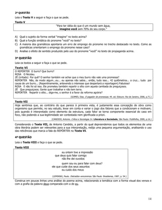 2ª QUESTÃO
Leia o Texto V a seguir e faça o que se pede.
Texto V
                                   “Para ter idéia do que é um mundo sem água,
                                      imagine você sem 70% do seu corpo.”

A) Qual o sujeito da forma verbal “imagine” no texto acima?
B) Qual a função sintática do pronome “você” no texto?
C) A maioria dos gramáticos apontaria um erro de emprego do pronome no trecho destacado no texto. Como as
   gramáticas orientariam o emprego do pronome nesse caso?
D) Analise o efeito de sentido produzido pelo uso do pronome “você” no texto de propaganda acima.

3ª QUESTÃO
Leia os textos a seguir e faça o que se pede.
Texto VI
O REPÓRTER O burro? Que burro?
ROSA O Nicolau.
ZÉ (irritado) Por quê? O senhor também vai achar que o meu burro não vale uma promessa?
REPÓRTER Não, de modo algum...eu... eu apenas não sabia... então, tudo isso... 42 quilômetros... a cruz... tudo por
causa de um burro... (Repentinamente, antevendo o interesse que despertará a reportagem) Fabuloso!
ROSA E não foi só isso. Ele prometeu também repartir o sítio com aquela cambada de preguiçosos.
ZÉ Que preguiçosos. Gente quer trabalhar e não tem terra.
REPÓRTER Repartir o sítio... diga-me, o senhor é a favor da reforma agrária?
                                                   (GOMES, Dias. O pagador de promessas. 44. ed. Ediouro: Rio de Janeiro, 2006, p.71.)

Texto VII
Hoje sentimos que, ao contrário do que parece à primeira vista, é justamente essa concepção de obra como
organismo que permite, no seu estudo, levar em conta e variar o jogo dos fatores que a condicionam e motivam;
pois quando é interpretado como elemento da estrutura, cada fator se torna componente essencial do caso em
foco, não podendo a sua legitimidade ser contestada nem glorificada a priori.
                               (CANDIDO, Antonio. Crítica e Sociologia. In: Literatura e Sociedade, São Paulo: Publifolha, 2000, p.16.)

Considerando o Texto VII, de Antonio Candido, a partir do qual depreendemos que todos os elementos de uma
obra literária podem ser relevantes para a sua interpretação, redija uma pequena argumentação, analisando o uso
das reticências que marca a fala do REPÓRTER no Texto VI.

4ª QUESTÃO
Leia o Texto VIII e faça o que se pede.
Texto VIII
                                       eu ontem tive a impressão
                                  que deus quis falar comigo
                                       não lhe dei ouvidos
                                       quem sou eu para falar com deus?
                               ele que cuide dos seus assuntos
                                       eu cuido dos meus

                                (LEMINSKI, Paulo. Distraídos venceremos. São Paulo: Brasiliense, 1987, p. 54.)

Construa em poucas linhas uma análise do poema acima, relacionando a temática com a forma visual dos versos e
com a grafia da palavra deus comparada com a de eu.




                                                                                                                                   14
 