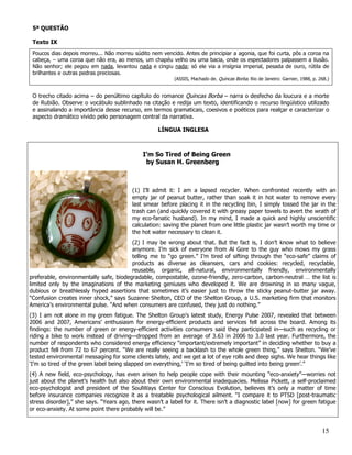 5ª QUESTÃO

 Texto IX
 Poucos dias depois morreu... Não morreu súdito nem vencido. Antes de principiar a agonia, que foi curta, pôs a coroa na
 cabeça, – uma coroa que não era, ao menos, um chapéu velho ou uma bacia, onde os espectadores palpassem a ilusão.
 Não senhor; ele pegou em nada, levantou nada e cingiu nada; só ele via a insígnia imperial, pesada de ouro, rútila de
 brilhantes e outras pedras preciosas.
                                                          (ASSIS, Machado de. Quincas Borba. Rio de Janeiro: Garnier, 1988, p. 268.)


 O trecho citado acima – do penúltimo capítulo do romance Quincas Borba – narra o desfecho da loucura e a morte
 de Rubião. Observe o vocábulo sublinhado na citação e redija um texto, identificando o recurso lingüístico utilizado
 e assinalando a importância desse recurso, em termos gramaticais, coesivos e poéticos para realçar e caracterizar o
 aspecto dramático vivido pelo personagem central da narrativa.

                                                    LÍNGUA INGLESA



                                             I’m So Tired of Being Green
                                              by Susan H. Greenberg



                                         (1) I’ll admit it: I am a lapsed recycler. When confronted recently with an
                                         empty jar of peanut butter, rather than soak it in hot water to remove every
                                         last smear before placing it in the recycling bin, I simply tossed the jar in the
                                         trash can (and quickly covered it with greasy paper towels to avert the wrath of
                                         my eco-fanatic husband). In my mind, I made a quick and highly unscientific
                                         calculation: saving the planet from one little plastic jar wasn’t worth my time or
                                         the hot water necessary to clean it.
                                        (2) I may be wrong about that. But the fact is, I don’t know what to believe
                                        anymore. I’m sick of everyone from Al Gore to the guy who mows my grass
                                        telling me to “go green.” I’m tired of sifting through the “eco-safe” claims of
                                        products as diverse as cleansers, cars and cookies: recycled, recyclable,
                                        reusable, organic, all-natural, environmentally friendly, environmentally
preferable, environmentally safe, biodegradable, compostable, ozone-friendly, zero-carbon, carbon-neutral … the list is
limited only by the imaginations of the marketing geniuses who developed it. We are drowning in so many vague,
dubious or breathlessly hyped assertions that sometimes it’s easier just to throw the sticky peanut-butter jar away.
“Confusion creates inner shock,” says Suzanne Shelton, CEO of the Shelton Group, a U.S. marketing firm that monitors
America’s environmental pulse. “And when consumers are confused, they just do nothing.”
(3) I am not alone in my green fatigue. The Shelton Group’s latest study, Energy Pulse 2007, revealed that between
2006 and 2007, Americans’ enthusiasm for energy-efficient products and services fell across the board. Among its
findings: the number of green or energy-efficient activities consumers said they participated in—such as recycling or
riding a bike to work instead of driving—dropped from an average of 3.63 in 2006 to 3.0 last year. Furthermore, the
number of respondents who considered energy efficiency “important/extremely important” in deciding whether to buy a
product fell from 72 to 67 percent. “We are really seeing a backlash to the whole green thing,” says Shelton. “We’ve
tested environmental messaging for some clients lately, and we get a lot of eye rolls and deep sighs. We hear things like
‘I’m so tired of the green label being slapped on everything,’ ‘I’m so tired of being guilted into being green’.”
(4) A new field, eco-psychology, has even arisen to help people cope with their mounting “eco-anxiety”—worries not
just about the planet’s health but also about their own environmental inadequacies. Melissa Pickett, a self-proclaimed
eco-psychologist and president of the SoulWays Center for Conscious Evolution, believes it’s only a matter of time
before insurance companies recognize it as a treatable psychological ailment. “I compare it to PTSD [post-traumatic
stress disorder],” she says. “Years ago, there wasn’t a label for it. There isn’t a diagnostic label [now] for green fatigue
or eco-anxiety. At some point there probably will be.”


                                                                                                                                15
 