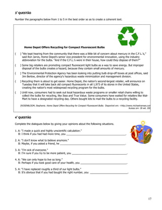 3ª QUESTÃO

Number the paragraphs below from 1 to 5 in the best order so as to create a coherent text.




       Home Depot Offers Recycling for Compact Fluorescent Bulbs

(   ) “We kept hearing from the community that there was a little bit of concern about mercury in the C.F.L.’s,”
      said Ron Jarvis, Home Depot’s senior vice president for environmental innovation, using the industry
      abbreviation for the bulbs. “And if the C.F.L.’s were in their house, how could they dispose of them?”
(   ) Some big retailers are promoting compact fluorescent light bulbs as a way to save energy. But improper
      disposal of the bulbs creates a hazard, because they contain small amounts of mercury.
(   ) The Environmental Protection Agency has been looking into putting bulb drop-off boxes at post offices, said
      Jim Berlow, director of the agency’s hazardous waste minimization and management division.
(   ) Recycling them is about to get easier. Home Depot, the nation’s second-largest retailer, will announce on
      Tuesday that it will take back old compact fluorescents in all 1,973 of its stores in the United States,
      creating the nation’s most widespread recycling program for the bulbs.
(   ) Until now, consumers had to seek out local hazardous waste programs or smaller retail chains willing to
      collect the bulbs for recycling, like Ikea and True Value. Some consumers have waited for retailers like Wal-
      Mart to have a designated recycling day. Others bought kits to mail the bulbs to a recycling facility.

    (ROSENBLOOM, Stephanie. Home Depot Offers Recycling for Compact Fluorescent Bulbs. Disponível em: <http://www.michaelramses.com>.
                                                                                                               Acesso em: 28 set. 2008.)



4ª QUESTÃO

Complete the dialogues below by giving your opinions about the following situations.

1. A: “I made a quick and highly unscientific calculation.”
   B: I think if you had had more time, you _________________________________________.

2. A: “I don’t know what to believe anymore.”
   B: Maybe, if you asked a friend, he _____________________________________________.

3. A: “I’m sick of everyone.”
   B: I’m sure if you try to be more patient, you ______________________________________.

4. A: “We can only hope to live so long.”
   B: Perhaps if you took good care of your health, you ________________________________.

5. A: “I have replaced roughly a third of our light bulbs.”
   B: It’s obvious that if you had bought the right number, you __________________________.




                                                                                                                                   17
 