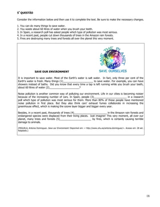 5ª QUESTÃO

Consider the information below and then use it to complete the text. Be sure to make the necessary changes.

1.   You can do many things to save water.
2.   You waste about 60 litres of water when you brush your teeth.
3.   In Spain, a research poll has asked people which type of pollution was most serious.
4.   In a recent past, people cut down thousands of trees in the Amazon rain forests.
5.   Fires are destroying many trees and forests all over the planet this very moment.




                 SAVE OUR ENVIRONMENT

It is important to save water. Most of the Earth's water is salt water. In fact, only three per cent of the
Earth's water is fresh. Many things (1)_____________________ to save water. For example, you can have
showers instead of baths. Did you know that every time a tap is left running while you brush your teeth,
about 60 litres of water (2)_____________________?

Noise pollution is another common way of polluting our environment. Life in our cities is becoming noisier
because of the increasing number of cars. In Spain, people (3)_______________________ in a research
poll which type of pollution was most serious for them. More than 80% of these people have mentioned
noise pollution in first place. But they also think cars’ exhaust fumes collaborate in increasing the
greenhouse effect, which is making the ozone layer bigger and bigger every year.

Besides, in a recent past, thousands of trees (4)_______________________ in the Amazon rain forests and
endangered species were displaced from their living places. Just imagine! This very moment, all over our
planet, many trees and forests (5)______________________ by fires, which is certainly causing terrible
damage to animals.

(MIGUELA, Antonia Dominguez. Save our Environment. Disponível em: < http://www.uhu.es/antonia.dominguez/>. Acesso em: 28 set. 2008.
Adaptado.)




                                                                                                                                18
 