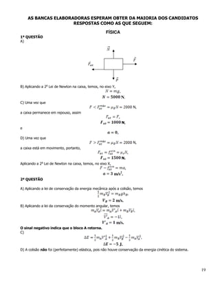 AS BANCAS ELABORADORAS ESPERAM OBTER DA MAIORIA DOS CANDIDATOS
                     RESPOSTAS COMO AS QUE SEGUEM:

                                                     FÍSICA
1ª QUESTÃO
A)




B) Aplicando a 2a Lei de Newton na caixa, temos, no eixo Y,
                                                                  ,
                                                                      N.
C) Uma vez que
                                                                                  N,
a caixa permanece em repouso, assim
                                                                  ,
                                                                      N,
e
                                                              .
D) Uma vez que
                                                                                  N,
a caixa está em movimento, portanto,
                                                                              ,
                                                                      N.
             a
Aplicando a 2 Lei de Newton na caixa, temos, no eixo X,
                                                                          ,
                                                                      2
                                                          m/s .
2ª QUESTÃO

A) Aplicando a lei de conservação da energia mecânica após a colisão, temos
                                                                              ,
                                                              m/s.
B) Aplicando a lei da conservação do momento angular, temos
                                                                                  ,
                                                                ,
                                                              m/s.
O sinal negativo indica que o bloco A retorna.
C)
                                                                                       ,
                                                                  J.
D) A colisão não foi (perfeitamente) elástica, pois não houve conservação da energia cinética do sistema.




                                                                                                            19
 
