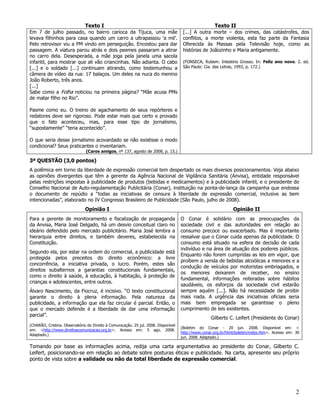 Texto I                                                                Texto II
Em 7 de julho passado, no bairro carioca da Tijuca, uma mãe                           [...] A outra morte – dos crimes, das catástrofes, dos
levava filhinhos para casa quando um carro a ultrapassou ‘a mil’.                     conflitos, a morte violenta, esta faz parte da Fantasia
Pelo retrovisor viu a PM vindo em perseguição. Encostou para dar                      Oferecida às Massas pela Televisão hoje, como as
passagem. A viatura parou atrás e dois peemes passaram a atirar                       histórias de Joãozinho e Maria antigamente.
no carro dela. Desesperada, a mãe joga pela janela uma sacola
infantil, para mostrar que ali vão criancinhas. Não adianta. O cabo                   (FONSECA, Rubem. Intestino Grosso. In: Feliz ano novo. 2. ed.
[...] e o soldado [...] continuam atirando, como testemunhou a                        São Paulo: Cia. das Letras, 1993, p. 172.)
câmera de vídeo da rua: 17 balaços. Um deles na nuca do menino
João Roberto, três anos.
[...]
Sabe como a Folha noticiou na primeira página? “Mãe acusa PMs
de matar filho no Rio”.

Pasme como eu. O treino de agachamento de seus repórteres e
redatores deve ser rigoroso. Pode estar mais que certo e provado
que o fato aconteceu, mas, para esse tipo de jornalismo,
“supostamente” “teria acontecido”.

O que seria desse jornalismo acovardado se não existisse o modo
condicional? Seus praticantes o inventariam.
                               (Caros amigos, nº 137, agosto de 2008, p. 13.)

3ª QUESTÃO (3,0 pontos)
A polêmica em torno da liberdade de expressão comercial tem despertado os mais diversos posicionamentos. Veja abaixo
as opiniões divergentes que têm a gerente da Agência Nacional de Vigilância Sanitária (Anvisa), entidade responsável
pelas restrições impostas à publicidade de produtos (bebidas e medicamentos) e à publicidade infantil, e o presidente do
Conselho Nacional de Auto-regulamentação Publicitária (Conar), instituição na ponta-de-lança da campanha que endossa
o documento de repúdio a “todas as iniciativas de censura à liberdade de expressão comercial, inclusive as bem
intencionadas”, elaborado no IV Congresso Brasileiro de Publicidade (São Paulo, julho de 2008).
                               Opinião I                                                                        Opinião II
Para a gerente de monitoramento e fiscalização de propaganda                         O Conar é solidário com as preocupações da
da Anvisa, Maria José Delgado, há um desvio conceitual claro no                      sociedade civil e das autoridades em relação ao
ideário defendido pelo mercado publicitário. Maria José lembra a                     consumo precoce ou exacerbado. Mas é importante
hierarquia entre direitos, e também deveres, estabelecida na                         ressalvar que o Conar cuida apenas da publicidade. O
Constituição.                                                                        consumo está situado na esfera de decisão de cada
                                                                                     indivíduo e na área de atuação dos poderes públicos.
Segundo ela, por estar na ordem do comercial, a publicidade está
                                                                                     Enquanto não forem cumpridas as leis em vigor, que
protegida pelos preceitos do direito econômico: a livre
                                                                                     proíbem a venda de bebidas alcoólicas a menores e a
concorrência, a iniciativa privada, o lucro. Porém, estes são
                                                                                     condução de veículos por motoristas embriagados, e
direitos subalternos a garantias constitucionais fundamentais,
                                                                                     os menores deixarem de receber, no ensino
como o direito à saúde, à educação, à habitação, à proteção de
                                                                                     fundamental, informações reiteradas sobre hábitos
crianças e adolescentes, entre outros.
                                                                                     saudáveis, os esforços da sociedade civil estarão
Álvaro Nascimento, da Fiocruz, é incisivo. “O texto constitucional                   sempre aquém [...]. Não há necessidade de proibir
garante o direito à plena informação. Pela natureza da                               mais nada. A urgência das iniciativas oficiais seria
publicidade, a informação que ela faz circular é parcial. Então, o                   mais bem empregada se garantisse o pleno
que o mercado defende é a liberdade de dar uma informação                            cumprimento de leis existentes.
parcial”.
                                                                                                    Gilberto C. Leifert (Presidente do Conar)
(CHARÃO, Cristina. Observatório do Direito à Comunicação. 25 jul. 2008. Disponível
                                                                                     (Boletim do Conar - 20 jun. 2008. Disponível em: <
em: <http://www.direitoacomunicacao.org.br>. Acesso em: 5 ago. 2008.
                                                                                     http://www.conar.org.br/html/boletim/index.htm>. Acesso em: 30
Adaptado.)
                                                                                     jun. 2008. Adaptado.)

Tomando por base as informações acima, redija uma carta argumentativa ao presidente do Conar, Gilberto C.
Leifert, posicionando-se em relação ao debate sobre posturas éticas e publicidade. Na carta, apresente seu próprio
ponto de vista sobre a validade ou não da total liberdade de expressão comercial.




                                                                                                                                                 2
 