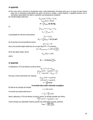 3ª QUESTÃO

A) Sim, pois como o mercúrio é introduzido muito, muito lentamente, há tempo para que o ar preso no tubo troque
   calor com a vizinhança (reservatório de calor), de forma a manter, a todo instante, o equilíbrio térmico com a
   vizinhança (reservatório de calor) e, portanto, sua temperatura constante.
B) Transformação isotérmica:
                                                                      ,
                                                                             ,
                                                           cm de Hg.
C)
                                                                                         ,

                                                                         .
A quantidade de mercúrio derramada é


                                                                                 cm3.
D) Da primeira da termodinâmica temos
                                                                 .
Para uma transformação isotérmica de um gás ideal           , portanto,
                                                                                                 .
Da lei dos gases ideais, temos
                                                                         ,
assim,

                                                                                 J.
4ª QUESTÃO

A) Aplicando a 2a lei de Newton na barra temos
                                                                                 ,

                                                                                             .

Para que a barra permanece em repouso,
                                                                                     ,
                                                                                     ,
                                                                 .
                                    A corrente deve estar entrando na página.
B) Pela lei de indução de Faraday
                                                                     .
A corrente que passa pela barra é
                                                                         .
Assim, aplicando a 2a lei de Newton na barra, temos, na direção paralela aos trilhos,
                                                                                             .
A barra atinge sua velocidade máxima quando sua aceleração se anula, portanto,
                                                               .




                                                                                                              20
 