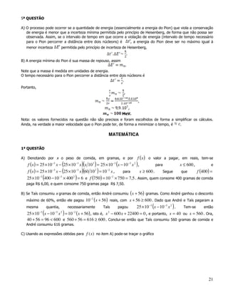 5ª QUESTÃO

A) O processo pode ocorrer se a quantidade de energia (essencialmente a energia do Pion) que viola a conservação
   de energia é menor que a incerteza mínima permitida pelo princípio de Heisenberg, de forma que não possa ser
   observada. Assim, se o intervalo de tempo em que ocorre a violação de energia (intervalo de tempo necessário
   para o Pion percorrer a distância entre dois núcleons) é     , a energia do Pion deve ser no máximo igual à
   menor incerteza        permitida pelo princípio de incerteza de Heisenberg,
                                                                         .
B) A energia mínima do Pion é sua massa de repouso, assim
                                                                      .
Note que a massa é medida em unidades de energia.
O tempo necessário para o Pion percorrer a distância entre dois núcleons é
                                                             .
Portanto,
                                                                     ,

                                                                                     ,
                                                                             ,
                                                                    MeV.
Nota: os valores fornecidos na questão não são precisos e foram escolhidos de forma a simplificar os cálculos.
Ainda, na verdade a maior velocidade que o Pion pode ter, de forma a minimizar o tempo, é .

                                                              MATEMÁTICA


1ª QUESTÃO

A) Denotando por x o peso de comida, em gramas, e por                             f ( x ) o valor a pagar, em reais, tem-se
   f ( x ) = 25 × 10 −3 x − (25 × 10 −3 x )(x 10 3 ) = 25 × 10 −3 (x − 10 −3 x 2 ) ,           para       x ≤ 600 ,         e
   f ( x ) = 25 × 10 x − (25 × 10 x )(60 10 ) = 10 x ,
                     −3              −3            2       −2
                                                                      para           x ≥ 600 .      Segue  que      f (400) =
   25 × 10 −3 (400 − 10 −3 × 400 2 ) = 6 e f (750) = 10 −2 × 750 = 7,5 . Assim, quem consome 400 gramas de comida
   paga R$ 6,00, e quem consome 750 gramas paga R$ 7,50.

B) Se Taís consumiu x gramas de comida, então André consumiu                     (x + 56) gramas. Como André ganhou o desconto
   máximo de 60%, então ele pagou        10   −2
                                                   (x + 56)   reais, com x + 56 ≥ 600 . Dado que André e Taís pagaram a
   mesma       quantia,      necessariamente            Taís    25 × 10 −3 (x − 10 −3 x 2 ) .
                                                                  pagou                       Tem-se  então
   25 × 10 (x − 10 x ) = 10 ( x + 56) , isto é, x − 600 x + 22400 = 0 , e portanto, x = 40 ou x = 560 . Ora,
          −3      −3 2     −2                    2


   40 + 56 = 96 < 600 e 560 + 56 = 616 ≥ 600 . Conclui-se então que Taís consumiu 560 gramas de comida e
   André consumiu 616 gramas.

C) Usando as expressões obtidas para     f (x) no item A) pode-se traçar o gráfico




                                                                                                                           21
 