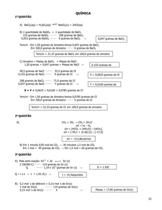 QUÍMICA
1a QUESTÃO


      A) BaCl2(aq) + H2SO4(aq)        BaSO4(s) + 2HCl(aq)

      B) 1 quantidade de BaSO4 = 1 quantidade de BaCl2
         233 gramas de BaSO4 _______ 208 gramas de BaCl2
       0,053 gramas de BaSO4 _______ X gramas de BaCl2 →              0,047 gramas de BaCl2

      %m/m - Em 1,50 gramas de Amostra temos 0,047 gramas de BaCl2
             Em 100,0 gramas de Amostra _______ X gramas de BaCl2

                  %m/m = 31,33 gramas de BaCl2 em 100,0 gramas de amostra

      C) Amostra = Massa de BaCl2 + Massa de NaCl
          1,50 gramas = 0,047 gramas + Massa de NaCl →            0,103 gramas de
                          _______
   58,5 gramas de NaCl              35,5 gramas de Cl-
                         _______
  0,103 gramas de NaCl              X gramas de Cl- →           X = 0,0625 gramas de Cl-

   208 gramas de BaCl2 _______ 71,0 gramas de Cl-
  0,047 gramas de NaCl _______ Y gramas de Cl- →                Y = 0,0160 gramas de

         X + Y = 0,0625 + 0,0160 = 0,0785 gramas de Cl-

      %m/m - Em 1,50 gramas de Amostra temos 0,0785 gramas de Cl-
             Em 100,0 gramas de Amostra _______ X gramas de Cl-

              %m/m = 52,33 gramas de Cl- em 100,0 gramas de amostra


2a QUESTÃO

 A)                                      CH4 + 2O2 → CO2 + 2H2O
                                                   ∆H = HP - HR
                                           ∆H = [HCO2 + 2HH2O] – [HCH4]
                                          ∆H = [-94,1 + 2(-68,3)] – [-17,9]

                                            ∆H = -212,8kcal/mol

      B) Em 1 minuto 0,05 mol de CO2 → 30 minutos 1,5 mol de CO2
         Em 1 mol = 44 gramas de CO2 → Em 1,5 mol = 66 gramas de CO2

3a QUESTÃO

A) Pela semi-reação: Sn2+ + 2e-          Sn (s)
   2 (96500 C) _______ 119 gramas de Sn (s)
                 _______
         Q               1,19 x 10-3 gramas de Sn (s) →               Q = 1,93C

Q = i x t → t = 1,93 /0,1 →              t = 19,3segundos


B) 0,3 mol´s de elétrons = 0,15 mol´s de Sn(s)
                        _______
   1 mol de Sn(s)               119 gramas de Sn(s)
   0,15 mol´s de Sn(s) _______ X                    →               Massa = 17,85 gramas de Sn(s)


                                                                                                    24
 