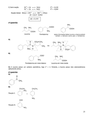 C) Semi-reação:         Sn2+ + 2e-             Sn(s)                  Eo = -0,14V
                        Fe3+ + 3e-             Fe(s)                  Eo = -0,04V
                        _____________________________________

     Reação Global: 3Sn(s) + 2Fe3+        3Sn2+ + 2Fe(s)
                               ∆E = (0,14 - 0,04)V

                                   ∆E = 0,10V

4a QUESTÃO
                                                                                                NH2
                        CH3       NH2                               COOH
                                                                                                    COOH
                                    COOH                        NH2
                        Leucina                      Fenilalanina          (pelas informações dadas na prova, a banca aceitará
                                                                             também a estrutura acima para a fenilalanina)

A)
                                   O        CO2H CH3                     CH3     NH2     H
                                   C                                                     N
                                        N                CH3    ou
                                                                                     C
                              NH2       H                                            O       CO2H

B)
                                                       COO
                                                                            CH3     NH3
                                                 NH2
                                                                                         COOH
                          Fenilalanina em meio básico                  Leucina em meio ácido

C) A Leucina possui um carbono assimétrico, logo 21 = 2. Portanto, a leucina possui dois estereoisômeros
opticamente ativos.

5a QUESTÃO
A)
             O
             C
                 CH3


B)
                  CH2CH3                CH2CH3
                      NO2
Reação I)                     +

                                        NO2
                  CHO


Reação II)
                        NO2

                                                                                                                           25
 