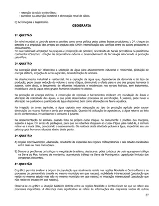 - retenção de sódio e eletrólitos;
   - aumento da absorção intestinal e eliminação renal de cálcio.

C) Acromegalia e Gigantismo.
                                                 GEOGRAFIA


1ª. QUESTÃO

Em nível mundial: o controle sobre o petróleo como arma política pelos países árabes produtores; o 2º. choque do
petróleo e a ampliação dos preços do produto pela OPEP; intensificação dos conflitos entre os países produtores e
consumidores.
Em nível nacional: ampliação da pesquisa e prospecção do petróleo; descoberta de bacias petrolíferas na plataforma
continental (Campos); redução da dependência externa e desenvolvimento de tecnologia relacionada à produção
petrolífera.

2ª. QUESTÃO

Na ilustração pode ser observada a utilização da água para abastecimento industrial e residencial, produção de
energia elétrica, irrigação de áreas agrícolas, dessedentação de animais.

No abastecimento industrial e residencial, há a captação da água que, dependendo da demanda e do tipo de
produção, pode causar redução do volume o curso d’água, diminuindo a oferta para o uso dos grupos humanos à
jusante. Além disso, o lançamento de efluentes industriais e residenciais nos corpos hídricos, sem tratamento,
inviabiliza o uso da água pelos grupos humanos situados rio abaixo.

Na produção de energia elétrica, a construção de represas e barramentos implicam em inundação de áreas e
alteração da velocidade das águas, o que pode desencadear processos de eutrofização. À jusante, pode haver a
alteração na qualidade e quantidade de água disponível, bem como alterações na fauna aquática.

Na irrigação de áreas agrícolas, a água captada sem adequação ao tipo de produção agrícola pode causar
diminuição do recurso hídrico e perda por evaporação. Quando há utilização de agrotóxicos, a água retorna ao leito
do rio contaminada, inviabilizando o consumo à jusante.

Na dessendentação de animais, quando feita no próprio curso d’água, há comumente o pisoteio das margens,
sujando a água. Em áreas de pastagens, para que os rebanhos cheguem ao curso d’água para bebê-la, é comum
retirar-se a mata ciliar, provocando o assoreamento. Os resíduos desta atividade poluem a água, impedindo seu uso
pelos grupos humanos situados abaixo deste ponto.

3ª. QUESTÃO

A) Região extensivamente urbanizada, resultante da expansão das regiões metropolitanas e das cidades localizadas
   entre duas ou mais metrópoles.

B) Dentre os problemas de tráfego na megalópole brasileira, destaca-se: pólos turísticos de praia que geram tráfego
   na Serra do Mar; turismo de montanha, acarretando tráfego na Serra da Mantiqueira; capacidade limitada dos
   aeroportos existentes.

4ª. QUESTÃO

O gráfico permite analisar a origem da população que atualmente reside nas regiões Nordeste e Centro-Oeste e os
processos de permanência (reside no mesmo município em que nasceu), mobilidade intra-estadual (população que
reside no mesmo estado mas não no mesmo município em que nasceu) e imigração interestadual (população que
não reside no estado em que nasceu).

Observa-se no gráfico a situação bastante distinta entre as regiões Nordeste e Centro-Oeste no que se refere aos
processos migratórios. A diferença mais significativa se refere às informações dos migrantes vindos de outros

                                                                                                                27
 