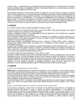 a América Latina. A possibilidade de que a Revolução Cubana fosse exportada para outros países latino-americanos
revelou aos Estados Unidos a necessidade de reforçar o sistema pan-americano e, ao mesmo tempo, aumentar o
poder aquisitivo dos habitantes da América Latina.

Na Conferência Econômica e Social de Punta del Este, em agosto de 1961, foram fixados os objetivos da Aliança,
dentre os quais podemos citar: 1) o fortalecimento das instituições democráticas através da autodeterminação dos
povos; 2) a aceleração do desenvolvimento econômico; 3) a realização da reforma agrária; 4) a adoção de uma
justa remuneração para os trabalhadores; 5) a erradicação do analfabetismo; 6) a aceleração da integração da
América Latina. Para alcançar tais objetivos, foi previsto um volume de investimentos externos da ordem de 20
bilhões de dólares, que seriam transferidos para a América Latina ao longo de dez anos mediante empréstimo, de
maneira que, no fim, todos os países que aderiram à Aliança se tornaram credores dos Estados Unidos.

4ª. QUESTÃO
A) o contexto europeu motivou a decisão holandesa de conquistar o Brasil?
O contexto europeu foi marcado pela União Ibérica, período entre 1580 e 1640, quando Portugal e suas colônias
estiveram inscritos entre os domínios da Coroa da Espanha.
À época, os holandeses lutavam por sua emancipação do domínio espanhol. Em 1581, proclamou-se a República
das Províncias Unidas, com sede em Amsterdã.
Uma das medidas adotadas por Filipe II de Espanha, em represália, foi a proibição do comércio espanhol com os
portos holandeses, o que afetava diretamente o comércio do açúcar do Brasil. Os holandeses eram tradicionais
investidores na agro-manufatura açucareira.
Diante dessa restrição, os holandeses voltaram-se para o comércio no Oceano Índico, vindo a constituir a
Companhia das Índias Orientais (1602), que passava a ter o monopólio do comércio oriental, o que garantia a
lucratividade da empresa.
O sucesso dessa experiência levou à fundação da Companhia Neerlandesa das Índias Ocidentais (1621), a quem os
Estados Gerais (seu órgão político supremo) concederam o monopólio do tráfico e do comércio de escravos, por
vinte e quatro anos, na América e na África. O maior objetivo da nova Companhia, entretanto, era retomar o
comércio do açúcar produzido na Região Nordeste do Brasil.
B) a razão da escolha da invasão a Salvador em 1624 e Vitória em 1625?
Escolheu-se a Bahia (Salvador) porque, além da produção açucareira, era ponto estratégico para atacar as frotas
espanholas de prata, a carreira portuguesa da Índia e para conquista de partes das Américas e da África. A
ocupação de Salvador não conseguiu, porém, manter-se além dos muros da cidade. A reconquista lusa não tardou,
sobretudo depois da intervenção da poderosa armada luso-espanhola. As investidas batavas, contudo, não
cessaram. Em 1625, expulsos de Salvador, os holandeses resolveram aportar em Vitória, embora de menor
importância, mas com unidades produtoras de açúcar. Não obtiveram êxito e foram também expulsos.

5ª. QUESTÃO
A) qual sua denominação desse movimento musical?
Bossa nova é a denominação dada ao movimento. Inicialmente, o termo designava um novo modo de cantar e
tocar samba. Posteriormente, Bossa Nova tornou-se um dos gêneros musicais brasileiros mais conhecidos em todo o
mundo, especialmente associado a João Gilberto, Vinicius de Moraes, Antonio Carlos Jobim e Luiz Bonfá.
Em músicas de Noel Rosa, sambista popular, a palavra bossa aparecia associado a música: O samba, a prontidão/e
outras bossas,/são nossas coisas [...]. Bossa era uma gíria de época que representava um diferencial e alguma
coisa de qualidade. Assim bossa significava estilo diferente.
No final da década de 1950, o novo gênero musical, então apenas denominado de samba sessions, comandado por
jovens como Carlos Lyra, Ronaldo Bôscoli, Sylvia Telles, Roberto Menescal e Luiz Eça-, recebia o nome "bossa-
nova".
B) qual o contexto político brasileiro no qual esse movimento musical se desenvolveu?
Na conjuntura do pós-guerra, o Brasil vivia um contexto de forte influência norte-americana. A importação de
costumes atingiram não somente à moda, o consumo de objetos industrializados e o uso cotidiano de
eletrodomésticos, mas também às manifestações culturais populares. A adesão na música, por exemplo, com as
orquestras internacionais e os ritmos dançantes como o bolero, be-bop, fox-blue, calipso e posteriormente, o rock´n
roll. No início da década de 1950, verificou-se uma tentativa de recuperação do sentido nacionalista frustrada.
Nesse embate discutiu-se a exploração de petróleo e o desejo de beneficiar os minérios brasileiros. Tudo isso

                                                                                                                29
 