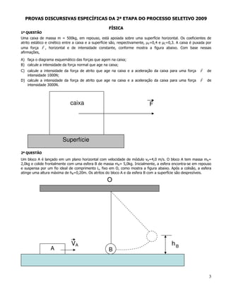 PROVAS DISCURSIVAS ESPECÍFICAS DA 2ª ETAPA DO PROCESSO SELETIVO 2009

                                                    FÍSICA
1ª QUESTÃO
Uma caixa de massa m = 500kg, em repouso, está apoiada sobre uma superfície horizontal. Os coeficientes de
atrito estático e cinético entre a caixa e a superfície são, respectivamente, µE=0,4 e C=0,3. A caixa é puxada por
uma força F , horizontal e de intensidade constante, conforme mostra a figura abaixo. Com base nessas
afirmações,

A) faça o diagrama esquemático das forças que agem na caixa;
B) calcule a intensidade da força normal que age na caixa;
C) calcule a intensidade da força de atrito que age na caixa e a aceleração da caixa para uma força        F   de
   intensidade 1000N;
D) calcule a intensidade da força de atrito que age na caixa e a aceleração da caixa para uma força        F   de
   intensidade 3000N.




                             caixa                                           F




                        Superfície

2ª QUESTÃO
Um bloco A é lançado em um plano horizontal com velocidade de módulo vA=4,0 m/s. O bloco A tem massa mA=
2,0kg e colide frontalmente com uma esfera B de massa mB= 5,0kg. Inicialmente, a esfera encontra-se em repouso
e suspensa por um fio ideal de comprimento L, fixo em O, como mostra a figura abaixo. Após a colisão, a esfera
atinge uma altura máxima de hB=0,20m. Os atritos do bloco A e da esfera B com a superfície são desprezíveis.

                                                   O




                              VA                                                          hB
                 A                                  B



                                                                                                                3
 