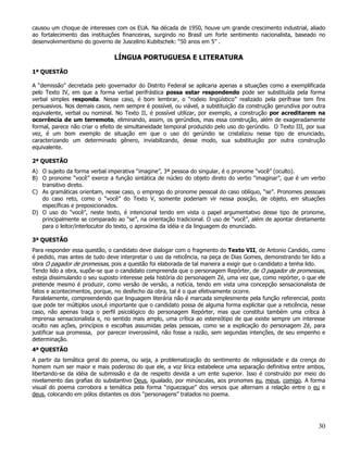 causou um choque de interesses com os EUA. Na década de 1950, houve um grande crescimento industrial, aliado
ao fortalecimento das instituições financeiras, surgindo no Brasil um forte sentimento nacionalista, baseado no
desenvolvimentismo do governo de Juscelino Kubitschek: “50 anos em 5” .

                               LÍNGUA PORTUGUESA E LITERATURA

1ª QUESTÃO

A “demissão” decretada pelo governador do Distrito Federal se aplicaria apenas a situações como a exemplificada
pelo Texto IV, em que a forma verbal perifrástica possa estar respondendo pode ser substituída pela forma
verbal simples responda. Nesse caso, é bom lembrar, o “rodeio lingüístico” realizado pela perífrase tem fins
persuasivos. Nos demais casos, nem sempre é possível, ou viável, a substituição da construção gerundiva por outra
equivalente, verbal ou nominal. No Texto II, é possível utilizar, por exemplo, a construção por acreditarem na
ocorrência de um terremoto, eliminando, assim, os gerúndios, mas essa construção, além de exageradamente
formal, parece não criar o efeito de simultaneidade temporal produzido pelo uso do gerúndio. O Texto III, por sua
vez, é um bom exemplo de situação em que o uso do gerúndio se cristalizou nesse tipo de enunciado,
caracterizando um determinado gênero, inviabilizando, desse modo, sua substituição por outra construção
equivalente.

2ª QUESTÃO
A) O sujeito da forma verbal imperativa “imagine”, 3ª pessoa do singular, é o pronome “você” (oculto).
B) O pronome “você” exerce a função sintática de núcleo do objeto direto do verbo “imaginar”, que é um verbo
   transitivo direto.
C) As gramáticas orientam, nesse caso, o emprego do pronome pessoal do caso oblíquo, “se”. Pronomes pessoais
   do caso reto, como o “você” do Texto V, somente poderiam vir nessa posição, de objeto, em situações
   específicas e preposicionados.
D) O uso do “você”, neste texto, é intencional tendo em vista o papel argumentativo desse tipo de pronome,
   principalmente se comparado ao “se”, na orientação tradicional. O uso de “você”, além de apontar diretamente
   para o leitor/interlocutor do texto, o aproxima da idéia e da linguagem do enunciado.

3ª QUESTÃO
Para responder essa questão, o candidato deve dialogar com o fragmento do Texto VII, de Antonio Candido, como
é pedido, mas antes de tudo deve interpretar o uso da reticência, na peça de Dias Gomes, demonstrando ter lido a
obra O pagador de promessas, pois a questão foi elaborada de tal maneira a exigir que o candidato a tenha lido.
Tendo lido a obra, supõe-se que o candidato compreenda que o personagem Repórter, de O pagador de promessas,
esteja dissimulando o seu suposto interesse pela história do personagem Zé, uma vez que, como repórter, o que ele
pretende mesmo é produzir, como versão de versão, a notícia, tendo em vista uma concepção sensacionalista de
fatos e acontecimentos, porque, no desfecho da obra, tal é o que efetivamente ocorre.
Paralelamente, compreendendo que linguagem literária não é marcada simplesmente pela função referencial, posto
que pode ter múltiplos usos,é importante que o candidato possa de alguma forma explicitar que a reticência, nesse
caso, não apenas traça o perfil psicológico do personagem Repórter, mas que constitui também uma crítica à
imprensa sensacionalista e, no sentido mais amplo, uma crítica ao estereótipo de que existe sempre um interesse
oculto nas ações, princípios e escolhas assumidas pelas pessoas, como se a explicação do personagem Zé, para
justificar sua promessa, por parecer inverossímil, não fosse a razão, sem segundas intenções, de seu empenho e
determinação.
4ª QUESTÃO
A partir da temática geral do poema, ou seja, a problematização do sentimento de religiosidade e da crença do
homem num ser maior e mais poderoso do que ele, a voz lírica estabelece uma separação definitiva entre ambos,
libertando-se da idéia de submissão e da de respeito devida a um ente superior. Isso é construído por meio do
nivelamento das grafias do substantivo Deus, igualado, por minúsculas, aos pronomes eu, meus, comigo. A forma
visual do poema corrobora a temática pela forma “ziguezague” dos versos que alternam a relação entre o eu e
deus, colocando em pólos distantes os dois “personagens” tratados no poema.




                                                                                                              30
 