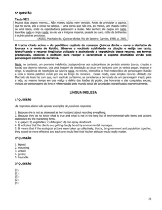 5ª QUESTÃO

Texto VIII
Poucos dias depois morreu... Não morreu súdito nem vencido. Antes de principiar a agonia,
que foi curta, pôs a coroa na cabeça, – uma coroa que não era, ao menos, um chapéu velho
ou uma bacia, onde os espectadores palpassem a ilusão. Não senhor; ele pegou em nada,
levantou nada e cingiu nada; só ele via a insígnia imperial, pesada de ouro, rútila de brilhantes
e outras pedras preciosas.
                   (ASSIS, Machado de. Quincas Borba. Rio de Janeiro: Garnier, 1988, p. 268).

O trecho citado acima – do penúltimo capítulo do romance Quincas Borba – narra o desfecho da
loucura e a morte de Rubião. Observe o vocábulo sublinhado na citação e redija um texto,
identificando o recurso lingüístico utilizado e assinalando a importância desse recurso, em termos
gramaticais, coesivos e poéticos para realçar e caracterizar o aspecto dramático vivido pelo
personagem central da narrativa.

Nada, no contexto, um pronome indefinido, justapondo-se aos substantivos do período anterior (coroa, chapéu e
bacia) que deveria retomar, cria uma imagem de desolação ao atuar em conjunto com os verbos pegar, levantar e
cingir. A seqüência de repetições da palavra nada, no trecho, intensifica o final melancólico do personagem Rubião
e todo o drama patético vivido por ele ao longo do romance. Desse modo, esse simples recurso utilizado por
Machado de Assis faz com que, num capítulo curtíssimo, se caracterize a derrocada de um personagem inepto para
a vida, ao mesmo tempo em que realça o delírio das ilusões do poder, das honrarias e das conquistas sociais,
vividas por personagens do livro e referenciadas pelo mundo social de sociedades estratificadas economicamente.


                                               LÍNGUA INGLESA

1a QUESTÃO

As respostas abaixo são apenas exemplos de possíveis respostas.

1. Because she is not as obsessed as her husband about recycling everything.
2. Because they do no know what is true and what is not in the long list of environmental-safe items and actions
elaborated by the marketing firms.
3. a) paper; b) vegetables; c) detergent; d) non-spray deodorant.
4. It indicates that the clients are getting deeply bored by environmental messages.
5. It means that if the ecological actions were taken up collectively, that is, by government and population together,
they would be more effective and each one would feel that his/her attitude would really matter.

2a QUESTÃO

1.   lapsed
2.   mounting
3.   unsafe
4.   greasy
5.   treatable

3a QUESTÃO

(3)
(1)
(5)
(2)
(4)




                                                                                                                   31
 