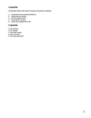 4a QUESTÃO

As respostas abaixo são apenas exemplos de possíveis respostas.

1.   …would have done something different.
2.   …would help you decide.
3.   …will find a good friend.
4.   …would stand a chance.
5.   …could have replaced them all.

5a QUESTÃO

1.   can be done
2.   are wasted
3.   have been asked
4.   were cut down
5.   are being destroyed




                                                                  32
 
