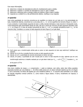 Com essas informações,
A)   determine o módulo da velocidade da esfera B, imediatamente após a colisão;
B)   determine o módulo e o sentido da velocidade do corpo A, após a colisão;
C)   determine a diferença entre a energia cinética do sistema, antes e após a colisão;
D)   responda se a colisão foi ou não perfeitamente elástica. Justifique a sua resposta.

3ª QUESTÃO
Uma certa quantidade de mercúrio encontra-se em equilíbrio no interior de um tubo em U. As extremidades do
tubo, inicialmente abertas, encontram-se a uma altura de h0 = 5h cm da superfície do mercúrio (Figura 1), onde h
é uma constante. A extremidade esquerda do tubo é, então, lacrada (fechada) e mais mercúrio é introduzido muito,
muito lentamente pela extremidade direita do tubo, até que a coluna de mercúrio do lado esquerdo (fechado) suba
h1 = h cm (Figura 2). A área da secção transversal do tubo é A cm2 e a pressão atmosférica local é hatm cm de
mercúrio (Hg). Considere o ar preso no lado esquerdo do tubo (Figura 2) um gás Ideal.




            h0                                                    h0
                                                                                 h1




                     Figura 1                                              Figura 2

A) Você espera que a transformação sofrida pelo ar preso no lado esquerdo do tubo seja isotérmica? Justifique sua
   resposta.
B) Calcule, em cm de Hg, a pressão final do ar preso no lado esquerdo do tubo.
C) Calcule, em cm3, a quantidade de mercúrio derramada no interior do tubo.
D) Calcule, em joules, a quantidade de calor trocada pelo ar preso no lado esquerdo do tubo, sabendo que em uma
                                                                                               V final 
   transformação isotérmica o trabalho realizado por um gás ideal é dado por Wisoter = nRT ln            . Considere hatm cm
                                                                                               Vinicial 
   de Hg igual a 105 Pa.

4ª QUESTÃO
Uma barra metálica de massa m e comprimento L pode se deslocar, sem atrito, sobre dois trilhos paralelos
separados também por uma distância L . Os trilhos estão presos em um plano inclinado isolante que faz um ângulo
θ com a horizontal. Os trilhos são ligados por uma resistência elétrica R . O conjunto está submetido a um campo
de indução magnética vertical uniforme B , como mostra a figura abaixo. A barra, inicialmente em repouso, é
abandonada.




                                                                       B
                                            L




                                                                                      R
                                                                 θ


                                                                                                                            4
 