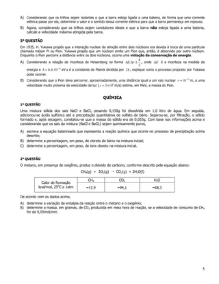 A) Considerando que os trilhos sejam isolantes e que a barra esteja ligada a uma bateria, de forma que uma corrente
   elétrica passe por ela, determine o valor e o sentido dessa corrente elétrica para que a barra permaneça em repouso.
B) Agora, considerando que os trilhos sejam condutores ideais e que a barra não esteja ligada a uma bateria,
   calcule a velocidade máxima atingida pela barra.

5ª QUESTÃO
Em 1935, H. Yukawa propôs que a interação nuclear de atração entre dois núcleons era devida à troca de uma partícula
chamada méson Pi ou Pion. Yukawa propôs que um núcleon emite um Pion que, então, é absorvido por outro núcleon.
Enquanto o Pion percorre a distância entre os dois núcleons, ocorre uma violação da conservação de energia.

A) Considerando a relação de incerteza de Heisenberg na forma ∆E.∆ t ≥          , onde ∆E é a incerteza na medida da
                                                                            2
    energia e = 6, 6.10−16 eV.s é a constante de Planck dividida por 2π , explique como o processo proposto por Yukawa
    pode ocorrer.
B) Considerando que o Pion deva percorrer, aproximadamente, uma distância igual a um raio nuclear r ≈ 10 −15 m, a uma
   velocidade muito próxima da velocidade da luz ( c = 3 × 108 m/s) estime, em MeV, a massa do Pion.


                                                     QUÍMICA
1ª QUESTÃO
Uma mistura sólida dos sais NaCl e BaCl2 pesando 0,150g foi dissolvida em 1,0 litro de água. Em seguida,
adicionou-se ácido sulfúrico até a precipitação quantitativa de sulfato de bário. Separou-se, por filtração, o sólido
formado e, após secagem, constatou-se que a massa do sólido era de 0,053g. Com base nas informações acima e
considerando que os sais da mistura (NaCl e BaCl2) sejam quimicamente puros,

A) escreva a equação balanceada que representa a reação química que ocorre no processo de precipitação acima
   descrito;
B) determine a percentagem, em peso, de cloreto de bário na mistura inicial;
C) determine a percentagem, em peso, de íons cloreto na mistura inicial.


2ª QUESTÃO
O metano, em presença de oxigênio, produz o dióxido de carbono, conforme descrito pela equação abaixo:
                                       CH4(g) + 2O2(g) → CO2(g) + 2H2O(l)

                                           CH4                 CO2                     H2O
             Calor de formação
           kcal/mol, 25oC e 1atm          –17,9               –94,1                   –68,3

De acordo com os dados acima,
A) determine a variação de entalpia da reação entre o metano e o oxigênio;
B) determine a massa, em gramas, de CO2 produzida em meia hora de reação, se a velocidade de consumo de CH4
   for de 0,05mol/min.




                                                                                                                     5
 
