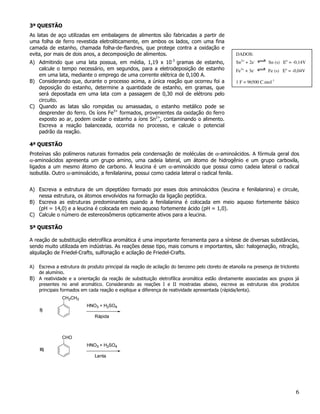3ª QUESTÃO
As latas de aço utilizadas em embalagens de alimentos são fabricadas a partir de
uma folha de ferro revestida eletroliticamente, em ambos os lados, com uma fina
camada de estanho, chamada folha-de-flandres, que protege contra a oxidação e
evita, por mais de dois anos, a decomposição de alimentos.                                       DADOS:
                                                                  -3
A) Admitindo que uma lata possua, em média, 1,19 x 10 gramas de estanho,                         Sn2+ + 2e-      Sn (s) Eo = -0,14V
   calcule o tempo necessário, em segundos, para a eletrodeposição de estanho                    Fe3+ + 3e-     Fe (s) Eo = -0,04V
   em uma lata, mediante o emprego de uma corrente elétrica de 0,100 A.
B) Considerando que, durante o processo acima, a única reação que ocorreu foi a                  1 F = 96500 C.mol-1
   deposição do estanho, determine a quantidade de estanho, em gramas, que
   será depositada em uma lata com a passagem de 0,30 mol de elétrons pelo
   circuito.
C) Quando as latas são rompidas ou amassadas, o estanho metálico pode se
   desprender do ferro. Os íons Fe3+ formados, provenientes da oxidação do ferro
   exposto ao ar, podem oxidar o estanho a íons Sn2+, contaminando o alimento.
   Escreva a reação balanceada, ocorrida no processo, e calcule o potencial
   padrão da reação.

4ª QUESTÃO
Proteínas são polímeros naturais formados pela condensação de moléculas de α-aminoácidos. A fórmula geral dos
α-aminoácidos apresenta um grupo amino, uma cadeia lateral, um átomo de hidrogênio e um grupo carboxila,
ligados a um mesmo átomo de carbono. A leucina é um α-aminoácido que possui como cadeia lateral o radical
isobutila. Outro α-aminoácido, a fenilalanina, possui como cadeia lateral o radical fenila.


A) Escreva a estrutura de um dipeptídeo formado por esses dois aminoácidos (leucina e fenilalanina) e circule,
   nessa estrutura, os átomos envolvidos na formação da ligação peptídica.
B) Escreva as estruturas predominantes quando a fenilalanina é colocada em meio aquoso fortemente básico
   (pH = 14,0) e a leucina é colocada em meio aquoso fortemente ácido (pH = 1,0).
C) Calcule o número de estereoisômeros opticamente ativos para a leucina.

5ª QUESTÃO

A reação de substituição eletrofílica aromática é uma importante ferramenta para a síntese de diversas substâncias,
sendo muito utilizada em indústrias. As reações desse tipo, mais comuns e importantes, são: halogenação, nitração,
alquilação de Friedel-Crafts, sulfonação e acilação de Friedel-Crafts.

A) Escreva a estrutura do produto principal da reação de acilação do benzeno pelo cloreto de etanoíla na presença de tricloreto
   de alumínio.
B) A reatividade e a orientação da reação de substituição eletrofílica aromática estão diretamente associadas aos grupos já
   presentes no anel aromático. Considerando as reações I e II mostradas abaixo, escreva as estruturas dos produtos
   principais formados em cada reação e explique a diferença de reatividade apresentada (rápida/lenta).




                                                                                                                              6
 