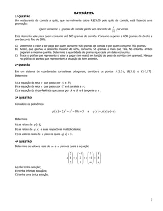 MATEMÁTICA
1ª QUESTÃO
Um restaurante de comida a quilo, que normalmente cobra R$25,00 pelo quilo de comida, está fazendo uma
promoção:
                                                                                            x
                       Quem consome x gramas de comida ganha um desconto de                   por cento.
                                                                                           10
Este desconto vale para quem consumir até 600 gramas de comida. Consumo superior a 600 gramas dá direito a
um desconto fixo de 60%.

A) Determine o valor a ser pago por quem consome 400 gramas de comida e por quem consome 750 gramas.
B) André, que ganhou o desconto máximo de 60%, consumiu 56 gramas a mais que Taís. No entanto, ambos
   pagaram a mesma quantia. Determine a quantidade de gramas que cada um deles consumiu.
C) Trace o gráfico que representa o valor a pagar (em reais) em função do peso de comida (em gramas). Marque
   no gráfico os pontos que representam a situação do item anterior.

2ª QUESTÃO

Em um sistema de coordenadas cartesianas ortogonais, considere os pontos A (1, 5 ) , B ( 3,1) e C ( 0,17 ) .
Determine

A) a equação da reta r que passa por A e B ;
B) a equação da reta s que passa por C e é paralela a r ;
C) a equação da circunferência que passa por A e B e é tangente a s .

3ª QUESTÃO

Considere os polinômios:

                                 p ( x ) = 2 x3 − x 2 − 10 x + 5   e     q ( x) = p ( x) p (−x)

Determine

A) as raízes de p ( x ) ;
B) as raízes de q ( x ) e suas respectivas multiplicidades;
C) os valores reais de x para os quais q ( x ) > 0 .

4ª QUESTÃO
Determine os valores reais de m e n para os quais a equação

                                                2        −1      3  1
                                                                   
                                               x1 +   y  2  + z  −1 =  4 
                                                3       1        m  n
                                                                   
A) não tenha solução;
B) tenha infinitas soluções;
C) tenha uma única solução.




                                                                                                           7
 