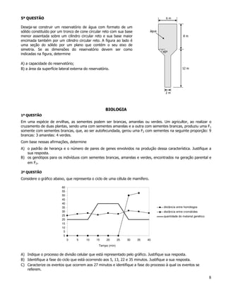 5ª QUESTÃO

Deseja-se construir um reservatório de água com formato de um
sólido constituído por um tronco de cone circular reto com sua base
menor assentada sobre um cilindro circular reto e sua base maior
encimada também por um cilindro circular reto. A figura ao lado é
uma seção do sólido por um plano que contém o seu eixo de
simetria. Se as dimensões do reservatório devem ser como
indicadas na figura, determine

A) a capacidade do reservatório;
B) a área da superfície lateral externa do reservatório.




                                                     BIOLOGIA
1ª QUESTÃO
Em uma espécie de ervilhas, as sementes podem ser brancas, amarelas ou verdes. Um agricultor, ao realizar o
cruzamento de duas plantas, sendo uma com sementes amarelas e a outra com sementes brancas, produziu uma F1
somente com sementes brancas, que, ao ser autofecundada, gerou uma F2 com sementes na seguinte proporção: 9
brancas: 3 amarelas: 4 verdes.
Com base nessas afirmações, determine
A) o padrão de herança e o número de pares de genes envolvidos na produção dessa característica. Justifique a
   sua resposta.
B) os genótipos para os indivíduos com sementes brancas, amarelas e verdes, encontrados na geração parental e
   em F2.

2ª QUESTÃO
Considere o gráfico abaixo, que representa o ciclo de uma célula de mamífero.

                          60
                          55
                          50
                          45
                          40
                          35                                                        distância entre homólogos
                          30                                                        distância entre cromátides
                          25                                                        quantidade do material genético
                          20
                          15
                          10
                           5
                           0
                               0   5     10    15     20       25   30   35   40

                                                 Tempo (min)


A) Indique o processo de divisão celular que está representado pelo gráfico. Justifique sua resposta.
B) Identifique a fase do ciclo que está ocorrendo aos 5, 13, 22 e 35 minutos. Justifique a sua resposta.
C) Caracterize os eventos que ocorrem aos 27 minutos e identifique a fase do processo à qual os eventos se
   referem.

                                                                                                                      8
 