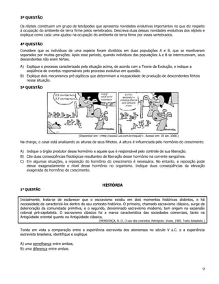 3ª QUESTÃO

Os répteis constituem um grupo de tetrápodes que apresenta novidades evolutivas importantes no que diz respeito
à ocupação do ambiente de terra firme pelos vertebrados. Descreva duas dessas novidades evolutivas dos répteis e
explique como cada uma ajudou na ocupação do ambiente de terra firme por esses vertebrados.

4ª QUESTÃO
Considere que os indivíduos de uma espécie foram divididos em duas populações A e B, que se mantiveram
separadas por muitas gerações. Após esse período, quando indivíduos das populações A e B se intercruzavam, seus
descendentes não eram férteis.

A) Explique o processo caracterizado pela situação acima, de acordo com a Teoria da Evolução, e indique a
   seqüência de eventos responsáveis pelo processo evolutivo em questão.
B) Explique dois mecanismos pré-zigóticos que determinam a incapacidade de produção de descendentes férteis
   nessa situação.

5ª QUESTÃO
                                                          O QUE              ESTOU
                      2,5   CENTÍMETROS
                                                          VOCÊ ESTÁ        MEDINDO A
                      2,7 CENTÍMETROS                     FAZENDO?       CONSEQUÊNCIA
                                                                          DOS NOSSOS
                                                                             ATOS!




                                          (Disponível em: <http://www2.uol.com.br/niquel/>. Acesso em: 20 set. 2008.)

Na charge, o casal está analisando as alturas de seus filhotes. A altura é influenciada pelo hormônio do crescimento.

A) Indique o órgão produtor desse hormônio e aquele que é responsável pelo controle de sua liberação.
B) Cite duas conseqüências fisiológicas resultantes da liberação desse hormônio na corrente sangüínea.
C) Em algumas situações, a reposição do hormônio do crescimento é necessária. No entanto, a reposição pode
   elevar exageradamente o nível desse hormônio no organismo. Indique duas conseqüências da elevação
   exagerada do hormônio do crescimento.



                                                           HISTÓRIA
1ª QUESTÃO


Inicialmente, trata-se de esclarecer que o escravismo existiu em dois momentos históricos distintos, e há
necessidade de caracterizá-los dentro do seu contexto histórico. O primeiro, chamado escravismo clássico, surge da
deterioração da comunidade primitiva, e o segundo, denominado escravismo moderno, tem origem na expansão
colonial pré-capitalista. O escravismo clássico foi a marca característica das sociedades comerciais, tanto na
Antigüidade oriental quanto na Antigüidade clássica.
                                                         (MENDONÇA, N. D. O uso dos conceitos. Petrópolis: Vozes, 1985. Texto Adaptado.)


Tendo em vista a comparação entre a experiência escravista dos atenienses no século V a.C. e a experiência
escravista brasileira, identifique e explique

A) uma semelhança entre ambas;
B) uma diferença entre ambas.




                                                                                                                                      9
 