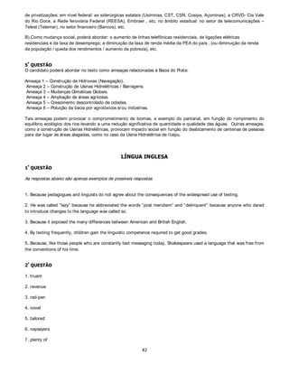 %,2/2*,$

    „
       48(67­2



A) Mutualismo – Neste tipo de interação as duas espécies envolvidas se beneficiam reciprocamente.
Parasitismo – Neste caso, indivíduos de uma espécie vivem no corpo de outro, do qual retiram alimento determinando
com isso um prejuízo ao primeiro.
Comensalismo - É um tipo de interação harmônica entre duas espécies que vivem juntas e, que em sua relação,
alimentar ou não, uma espécie se beneficia sem prejudicar a outra.

B) Os tipos celulares são - Procariontes e Eucariontes

Esses tipos celulares são diferenciados por uma série de aspectos, dentre eles:

           1- Núcleo organizado, nucléolos e Envoltório nuclear – ausentes nas procariontes e presente nas eucariontes;
           2- DNA – O DNA está associado às histonas no caso das eucariontes, mas nas procariontes ele se associa a
              proteínas (histonas-like).
           3- Cromossomos – único e circular nos procariontes.
           4- Ribossomas – nos procariontes são 70S (subunidades 50S e 30S) e nos eucariontes são 80S (subunidades
              60S e 40S)

C) Macrófagos – são células com grande capacidade de realizar fagocitose, estão presentes no tecido conjuntivo sendo
resultantes da diferenciação dos monócitos, apresentam grandes dimensões e são ricos em lisossomos, que facilitam a
sua ação fagocitária.

    „
       48(67­2



A) Genótipo do homem - I AI B

Genótipo da mulher – ii

                          I AI B X ii

A proporção fenotípica, na progênie, será de 50% de indivíduos do grupo sanguíneo A e 50% do grupo sanguíneo B.

A proporção genotípica, na progênie, será de 50% I Ai e 50% I Bi.


B) Esta característica não será transmitida para os descendentes, pois a alteração ocorre em nível de membrana e não
envolve qualquer alteração no material genético da célula (glóbulos vermelhos) do indivíduo, nem em somáticas e muito
menos nas germinativas.

    „
       48(67­2



        A) Larva migrans, bicho-geográfico ou Ancylostoma braziliensis;
        B) Ovos do parasita são eliminados com as fezes de cachorros contaminados; no solo ou na areia da praia, eclodem
           as larvas que, quando tem a poportunidade, penetram na pele de humanos e, como não conseguem atingir a
           circulação sanguínea, permanecem se deslocando sob a pele, causando feridas. Assim, evitar a presença de
           cachorros na praia previne a criação de focos da parasitose.
        C) Preenchimento de líquido livre (não contido em bolsas) na cavidade corporal, conhecido como pseudoceloma ou
           blastoceloma. Atua como esqueleto hidrostático e como sistema circulatório, transportando gases, nutrientes
           provenientes da digestão e excretas nitrogenados.
    „
       48(67­2



        A) Asa inseto/ asa ave: mesma função, diferentes origens (surgiram de ancestrais e de estruturas diferentes) =
           convergência evolutiva;
        B) Asa ave/ nadadeira golfinho: diferentes funções, mesma origem (modificação do par de apêndices anteriores dos
           tetrápodes) = divergência evolutiva;
 