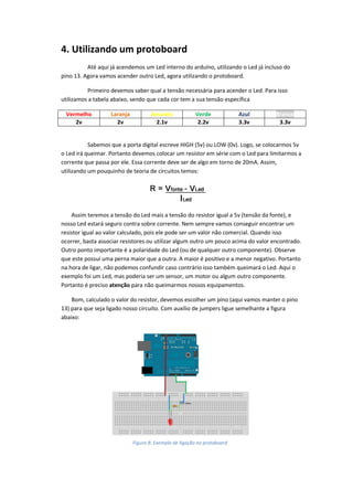 4. Utilizando um protoboard
Até aqui já acendemos um Led interno do arduíno, utilizando o Led já incluso do
pino 13. Agora vamos acender outro Led, agora utilizando o protoboard.
Primeiro devemos saber qual a tensão necessária para acender o Led. Para isso
utilizamos a tabela abaixo, sendo que cada cor tem a sua tensão específica
Vermelho Laranja Amarelo Verde Azul Branco
2v 2v 2.1v 2.2v 3.3v 3.3v
Sabemos que a porta digital escreve HIGH (5v) ou LOW (0v). Logo, se colocarmos 5v
o Led irá queimar. Portanto devemos colocar um resistor em série com o Led para limitarmos a
corrente que passa por ele. Essa corrente deve ser de algo em torno de 20mA. Assim,
utilizando um pouquinho de teoria de circuitos temos:
Assim teremos a tensão do Led mais a tensão do resistor igual a 5v (tensão da fonte), e
nosso Led estará seguro contra sobre corrente. Nem sempre vamos conseguir encontrar um
resistor igual ao valor calculado, pois ele pode ser um valor não comercial. Quando isso
ocorrer, basta associar resistores ou utilizar algum outro um pouco acima do valor encontrado.
Outro ponto importante é a polaridade do Led (ou de qualquer outro componente). Observe
que este possui uma perna maior que a outra. A maior é positivo e a menor negativo. Portanto
na hora de ligar, não podemos confundir caso contrário isso também queimará o Led. Aqui o
exemplo foi um Led, mas poderia ser um sensor, um motor ou algum outro componente.
Portanto é preciso atenção para não queimarmos nossos equipamentos.
Bom, calculado o valor do resistor, devemos escolher um pino (aqui vamos manter o pino
13) para que seja ligado nosso circuito. Com auxílio de jumpers ligue semelhante a figura
abaixo:
Figura 8: Exemplo de ligação no protoboard
 
