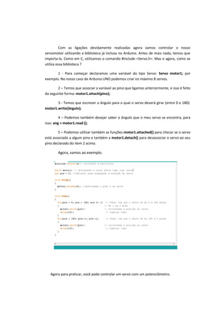 Com as ligações devidamente realizadas agora vamos controlar o nosso
servomotor utilizando a biblioteca já inclusa no Arduino. Antes de mais nada, temos que
importa-la. Como em C, utilizamos o comando #include <Servo.h>. Mas e agora, como se
utiliza essa biblioteca ?
1 - Para começar declaramos uma variável do tipo Servo: Servo motor1; por
exemplo. No nosso caso de Arduino UNO podemos criar no máximo 8 servos.
2 – Temos que associar a variável ao pino que ligamos anteriormente, e isso é feito
da seguinte forma: motor1.attach(pino);
3 - Temos que escrever o ângulo para o qual o servo deverá girar (entre 0 e 180):
motor1.write(ângulo);
4 – Podemos também desejar saber o ângulo que o meu servo se encontra, para
isso: ang = motor1.read ();
5 – Podemos utilizar também as funções motor1.attached() para checar se o servo
está associado a algum pino e também a motor1.detach() para desassociar o servo ao seu
pino declarado do item 2 acima.
Agora, vamos ao exemplo:
Agora para praticar, você pode controlar um servo com um potenciômetro.
 