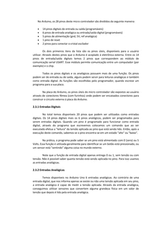 No Arduino, os 28 pinos deste micro controlador são divididos da seguinte maneira:
 14 pinos digitais de entrada ou saída (programáveis)
 6 pinos de entrada analógica ou entrada/saída digital (programáveis)
 5 pinos de alimentação (gnd, 5V, ref analógica)
 1 pino de reset
 2 pinos para conectar o cristal oscilador
Os dois primeiros itens da lista são os pinos úteis, disponíveis para o usuário
utilizar. Através destes pinos que o Arduino é acoplado à eletrônica externa. Entre os 14
pinos de entrada/saída digitais temos 2 pinos que correspondem ao módulo de
comunicação serial USART. Esse módulo permite comunicação entre um computador (por
exemplo) e o chip.
Todos os pinos digitais e os analógicos possuem mais de uma função. Os pinos
podem ser de entrada ou de saída, alguns podem servir para leituras analógicas e também
como entrada digital. As funções são escolhidas pelo programador, quando escreve um
programa para a sua placa.
Na placa do Arduino, os pinos úteis do micro controlador são expostos ao usuário
através de conectores fêmea (com furinhos) onde podem ser encaixados conectores para
construir o circuito externo à placa do Arduino.
2.3.1 Entradas Digitais
No total temos disponíveis 20 pinos que podem ser utilizados como entradas
digitais. Os 14 pinos digitais mais os 6 pinos analógicos, podem ser programados para
serem entradas digitais. Quando um pino é programado para funcionar como entrada
digital, através do programa que escrevemos colocamos um comando que ao ser
executado efetua a "leitura" da tensão aplicada ao pino que está sendo lido. Então, após a
execução deste comando, sabemos se o pino encontra-se em um estado "alto" ou "baixo".
Na prática, o programa pode saber se um pino está alimentado com 0 (zero) ou 5
Volts. Essa função é utilizada geralmente para identificar se um botão está pressionado, ou
um sensor está "sentindo" alguma coisa no mundo externo.
Note que a função de entrada digital apenas entrega 0 ou 1, sem tensão ou com
tensão. Não é possível saber quanta tensão está sendo aplicada no pino. Para isso usamos
as entradas analógicas.
2.3.2 Entradas Analógicas
Temos disponíveis no Arduino Uno 6 entradas analógicas. Ao contrário de uma
entrada digital, que nos informa apenas se existe ou não uma tensão aplicada em seu pino,
a entrada analógica é capaz de medir a tensão aplicada. Através da entrada analógica,
conseguimos utilizar sensores que convertem alguma grandeza física em um valor de
tensão que depois é lido pela entrada analógica.
 