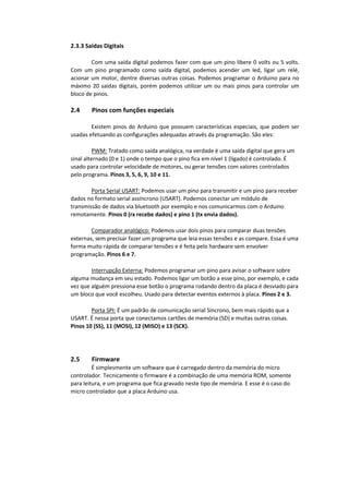 2.3.3 Saídas Digitais
Com uma saída digital podemos fazer com que um pino libere 0 volts ou 5 volts.
Com um pino programado como saída digital, podemos acender um led, ligar um relé,
acionar um motor, dentre diversas outras coisas. Podemos programar o Arduino para no
máximo 20 saídas digitais, porém podemos utilizar um ou mais pinos para controlar um
bloco de pinos.
2.4 Pinos com funções especiais
Existem pinos do Arduino que possuem características especiais, que podem ser
usadas efetuando as configurações adequadas através da programação. São eles:
PWM: Tratado como saída analógica, na verdade é uma saída digital que gera um
sinal alternado (0 e 1) onde o tempo que o pino fica em nível 1 (ligado) é controlado. É
usado para controlar velocidade de motores, ou gerar tensões com valores controlados
pelo programa. Pinos 3, 5, 6, 9, 10 e 11.
Porta Serial USART: Podemos usar um pino para transmitir e um pino para receber
dados no formato serial assíncrono (USART). Podemos conectar um módulo de
transmissão de dados via bluetooth por exemplo e nos comunicarmos com o Arduino
remotamente. Pinos 0 (rx recebe dados) e pino 1 (tx envia dados).
Comparador analógico: Podemos usar dois pinos para comparar duas tensões
externas, sem precisar fazer um programa que leia essas tensões e as compare. Essa é uma
forma muito rápida de comparar tensões e é feita pelo hardware sem envolver
programação. Pinos 6 e 7.
Interrupção Externa: Podemos programar um pino para avisar o software sobre
alguma mudança em seu estado. Podemos ligar um botão a esse pino, por exemplo, e cada
vez que alguém pressiona esse botão o programa rodando dentro da placa é desviado para
um bloco que você escolheu. Usado para detectar eventos externos à placa. Pinos 2 e 3.
Porta SPI: É um padrão de comunicação serial Síncrono, bem mais rápido que a
USART. É nessa porta que conectamos cartões de memória (SD) e muitas outras coisas.
Pinos 10 (SS), 11 (MOSI), 12 (MISO) e 13 (SCK).
2.5 Firmware
É simplesmente um software que é carregado dentro da memória do micro
controlador. Tecnicamente o firmware é a combinação de uma memória ROM, somente
para leitura, e um programa que fica gravado neste tipo de memória. E esse é o caso do
micro controlador que a placa Arduino usa.
 