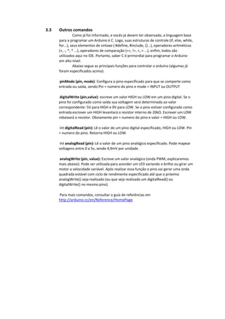 3.3 Outros comandos
Como já foi informado, e vocês já devem ter observado, a linguagem base
para a programar um Arduino é C. Logo, suas estruturas de controle (if, else, while,
for...), seus elementos de sintaxe ( #define, #include, {}...), operadores aritméticos
(+, -, *, ^ ...), operadores de comparação (==, !=, <, > ...), enfim, todos são
utilizados aqui no IDE. Portanto, saber C é primordial para programar o Arduino
em alto nível.
Abaixo segue as principais funções para controlar o arduíno (algumas já
foram especificados acima):
pinMode (pin, mode): Configura o pino especificado para que se comporte como
entrada ou saída, sendo Pin = número do pino e mode = INPUT ou OUTPUT
digitalWrite (pin,value): escreve um valor HIGH ou LOW em um pino digital. Se o
pino foi configurado como saída sua voltagem será determinada ao valor
correspondente: 5V para HIGH e 0V para LOW. Se o pino estiver configurado como
entrada escrever um HIGH levantará o resistor interno de 20kΩ. Escrever um LOW
rebaixará o resistor. Obviamente pin = numero do pino e valor = HIGH ou LOW.
int digitalRead (pin): Lê o valor de um pino digital especificado, HIGH ou LOW. Pin
= numero do pino. Retorna HIGH ou LOW.
Int analogRead (pin): Lê o valor de um pino analógico especificado. Pode mapear
voltagens entre 0 a 5v, sendo 4,9mV por unidade.
analogWrite (pin, value): Escreve um valor analógico (onda PWM, explicaremos
mais abaixo). Pode ser utilizada para acender um LED variando o brilho ou girar um
motor a velocidade variável. Após realizar essa função o pino vai gerar uma onda
quadrada estável com ciclo de rendimento especificado até que o próximo
analogWrite() seja realizado (ou que seja realizado um digitalRead() ou
digitalWrite() no mesmo pino).
Para mais comandos, consultar o guia de referências em
http://arduino.cc/en/Reference/HomePage
 