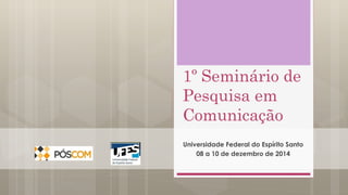 1º Seminário de 
Pesquisa em 
Comunicação 
Universidade Federal do Espírito Santo 
08 a 10 de dezembro de 2014 
 