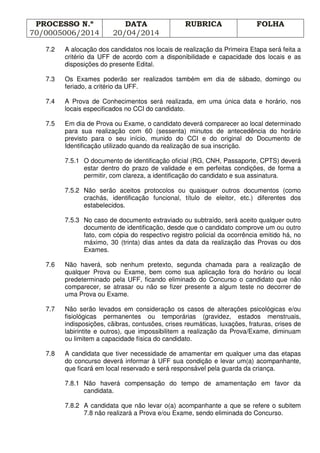 PROCESSO N.º
70/0005006/2014
DATA
20/04/2014
RUBRICA FOLHA
7.2 A alocação dos candidatos nos locais de realização da Primeira Etapa será feita a
critério da UFF de acordo com a disponibilidade e capacidade dos locais e as
disposições do presente Edital.
7.3 Os Exames poderão ser realizados também em dia de sábado, domingo ou
feriado, a critério da UFF.
7.4 A Prova de Conhecimentos será realizada, em uma única data e horário, nos
locais especificados no CCI do candidato.
7.5 Em dia de Prova ou Exame, o candidato deverá comparecer ao local determinado
para sua realização com 60 (sessenta) minutos de antecedência do horário
previsto para o seu início, munido do CCI e do original do Documento de
Identificação utilizado quando da realização de sua inscrição.
7.5.1 O documento de identificação oficial (RG, CNH, Passaporte, CPTS) deverá
estar dentro do prazo de validade e em perfeitas condições, de forma a
permitir, com clareza, a identificação do candidato e sua assinatura.
7.5.2 Não serão aceitos protocolos ou quaisquer outros documentos (como
crachás, identificação funcional, título de eleitor, etc.) diferentes dos
estabelecidos.
7.5.3 No caso de documento extraviado ou subtraído, será aceito qualquer outro
documento de identificação, desde que o candidato comprove um ou outro
fato, com cópia do respectivo registro policial da ocorrência emitido há, no
máximo, 30 (trinta) dias antes da data da realização das Provas ou dos
Exames.
7.6 Não haverá, sob nenhum pretexto, segunda chamada para a realização de
qualquer Prova ou Exame, bem como sua aplicação fora do horário ou local
predeterminado pela UFF, ficando eliminado do Concurso o candidato que não
comparecer, se atrasar ou não se fizer presente a algum teste no decorrer de
uma Prova ou Exame.
7.7 Não serão levados em consideração os casos de alterações psicológicas e/ou
fisiológicas permanentes ou temporárias (gravidez, estados menstruais,
indisposições, cãibras, contusões, crises reumáticas, luxações, fraturas, crises de
labirintite e outros), que impossibilitem a realização da Prova/Exame, diminuam
ou limitem a capacidade física do candidato.
7.8 A candidata que tiver necessidade de amamentar em qualquer uma das etapas
do concurso deverá informar à UFF sua condição e levar um(a) acompanhante,
que ficará em local reservado e será responsável pela guarda da criança.
7.8.1 Não haverá compensação do tempo de amamentação em favor da
candidata.
7.8.2 A candidata que não levar o(a) acompanhante a que se refere o subitem
7.8 não realizará a Prova e/ou Exame, sendo eliminada do Concurso.
 