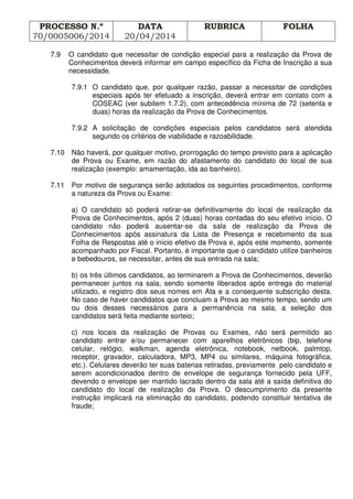 PROCESSO N.º
70/0005006/2014
DATA
20/04/2014
RUBRICA FOLHA
7.9 O candidato que necessitar de condição especial para a realização da Prova de
Conhecimentos deverá informar em campo específico da Ficha de Inscrição a sua
necessidade.
7.9.1 O candidato que, por qualquer razão, passar a necessitar de condições
especiais após ter efetuado a inscrição, deverá entrar em contato com a
COSEAC (ver subitem 1.7.2), com antecedência mínima de 72 (setenta e
duas) horas da realização da Prova de Conhecimentos.
7.9.2 A solicitação de condições especiais pelos candidatos será atendida
segundo os critérios de viabilidade e razoabilidade.
7.10 Não haverá, por qualquer motivo, prorrogação do tempo previsto para a aplicação
de Prova ou Exame, em razão do afastamento do candidato do local de sua
realização (exemplo: amamentação, ida ao banheiro).
7.11 Por motivo de segurança serão adotados os seguintes procedimentos, conforme
a natureza da Prova ou Exame:
a) O candidato só poderá retirar-se definitivamente do local de realização da
Prova de Conhecimentos, após 2 (duas) horas contadas do seu efetivo início. O
candidato não poderá ausentar-se da sala de realização da Prova de
Conhecimentos após assinatura da Lista de Presença e recebimento da sua
Folha de Respostas até o início efetivo da Prova e, após este momento, somente
acompanhado por Fiscal. Portanto, é importante que o candidato utilize banheiros
e bebedouros, se necessitar, antes de sua entrada na sala;
b) os três últimos candidatos, ao terminarem a Prova de Conhecimentos, deverão
permanecer juntos na sala, sendo somente liberados após entrega do material
utilizado, e registro dos seus nomes em Ata e a consequente subscrição desta.
No caso de haver candidatos que concluam a Prova ao mesmo tempo, sendo um
ou dois desses necessários para a permanência na sala, a seleção dos
candidatos será feita mediante sorteio;
c) nos locais da realização de Provas ou Exames, não será permitido ao
candidato entrar e/ou permanecer com aparelhos eletrônicos (bip, telefone
celular, relógio, walkman, agenda eletrônica, notebook, netbook, palmtop,
receptor, gravador, calculadora, MP3, MP4 ou similares, máquina fotográfica,
etc.). Celulares deverão ter suas baterias retiradas, previamente pelo candidato e
serem acondicionados dentro de envelope de segurança fornecido pela UFF,
devendo o envelope ser mantido lacrado dentro da sala até a saída definitiva do
candidato do local de realização da Prova. O descumprimento da presente
instrução implicará na eliminação do candidato, podendo constituir tentativa de
fraude;
 