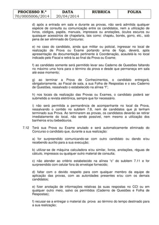 PROCESSO N.º
70/0005006/2014
DATA
20/04/2014
RUBRICA FOLHA
d) após a entrada em sala e durante as provas, não será admitida qualquer
espécie de consulta ou comunicação entre os candidatos, nem a utilização de
livros, códigos, papéis, manuais, impressos ou anotações, óculos escuros ou
quaisquer acessórios de chapelaria, tais como: chapéu, bonés, gorro, etc., sob
pena de ser eliminado do Concurso;
e) no caso do candidato, ainda que militar ou policial, ingressar no local de
realização de Prova ou Exame portando arma de fogo, deverá, após
apresentação da documentação pertinente à Coordenação, acautelá-la no local
indicado pelo Fiscal e retirá-la ao final da Prova ou Exame;
f) ao candidato somente será permitido levar seu Caderno de Questões faltando
no máximo uma hora para o término da prova e desde que permaneça em sala
até esse momento;
g) ao terminar a Prova de Conhecimentos, o candidato entregará,
obrigatoriamente, ao Fiscal de sala, a sua Folha de Respostas e o seu Caderno
de Questões, ressalvado o estabelecido na alínea “f”;
h) nos locais da realização das Provas ou Exames, o candidato poderá ser
submetido a revista eletrônica, sempre que for necessário.
i) não será permitida a permanência de acompanhante no local da Prova,
ressalvando o contido no subitem 7.8, nem de candidatos que já tenham
terminado sua Prova. Ao terminarem as provas, os candidatos deverão se retirar
imediatamente do local, não sendo possível, nem mesmo a utilização dos
banheiros e/ou bebedouros.
7.12 Terá sua Prova ou Exame anulado e será automaticamente eliminado do
Concurso o candidato que, durante a sua realização:
a) for surpreendido comunicando-se com outro candidato ou dando e/ou
recebendo auxílio para a sua execução;
b) utilizar-se de máquina calculadora e/ou similar, livros, anotações, réguas de
cálculo, impressos ou qualquer outro material de consulta;
c) não atender ao critério estabelecido na alínea “c” do subitem 7.11 e for
surpreendido com celular fora do envelope fornecido;
d) faltar com o devido respeito para com qualquer membro da equipe de
aplicação das provas, com as autoridades presentes e/ou com os demais
candidatos;
e) fizer anotação de informações relativas às suas respostas no CCI ou em
qualquer outro meio, salvo os permitidos (Caderno de Questões e Folha de
Respostas);
f) recusar-se a entregar o material da prova ao término do tempo destinado para
a sua realização;
 