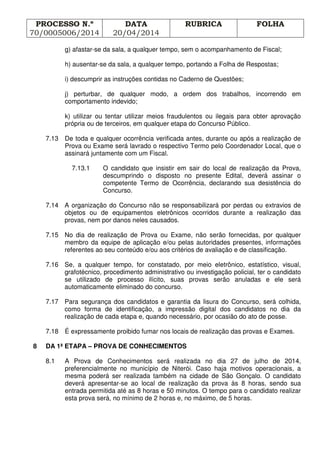 PROCESSO N.º
70/0005006/2014
DATA
20/04/2014
RUBRICA FOLHA
g) afastar-se da sala, a qualquer tempo, sem o acompanhamento de Fiscal;
h) ausentar-se da sala, a qualquer tempo, portando a Folha de Respostas;
i) descumprir as instruções contidas no Caderno de Questões;
j) perturbar, de qualquer modo, a ordem dos trabalhos, incorrendo em
comportamento indevido;
k) utilizar ou tentar utilizar meios fraudulentos ou ilegais para obter aprovação
própria ou de terceiros, em qualquer etapa do Concurso Público.
7.13 De toda e qualquer ocorrência verificada antes, durante ou após a realização de
Prova ou Exame será lavrado o respectivo Termo pelo Coordenador Local, que o
assinará juntamente com um Fiscal.
7.13.1 O candidato que insistir em sair do local de realização da Prova,
descumprindo o disposto no presente Edital, deverá assinar o
competente Termo de Ocorrência, declarando sua desistência do
Concurso.
7.14 A organização do Concurso não se responsabilizará por perdas ou extravios de
objetos ou de equipamentos eletrônicos ocorridos durante a realização das
provas, nem por danos neles causados.
7.15 No dia de realização de Prova ou Exame, não serão fornecidas, por qualquer
membro da equipe de aplicação e/ou pelas autoridades presentes, informações
referentes ao seu conteúdo e/ou aos critérios de avaliação e de classificação.
7.16 Se, a qualquer tempo, for constatado, por meio eletrônico, estatístico, visual,
grafotécnico, procedimento administrativo ou investigação policial, ter o candidato
se utilizado de processo ilícito, suas provas serão anuladas e ele será
automaticamente eliminado do concurso.
7.17 Para segurança dos candidatos e garantia da lisura do Concurso, será colhida,
como forma de identificação, a impressão digital dos candidatos no dia da
realização de cada etapa e, quando necessário, por ocasião do ato de posse.
7.18 É expressamente proibido fumar nos locais de realização das provas e Exames.
8 DA 1ª ETAPA – PROVA DE CONHECIMENTOS
8.1 A Prova de Conhecimentos será realizada no dia 27 de julho de 2014,
preferencialmente no município de Niterói. Caso haja motivos operacionais, a
mesma poderá ser realizada também na cidade de São Gonçalo. O candidato
deverá apresentar-se ao local de realização da prova às 8 horas, sendo sua
entrada permitida até as 8 horas e 50 minutos. O tempo para o candidato realizar
esta prova será, no mínimo de 2 horas e, no máximo, de 5 horas.
 