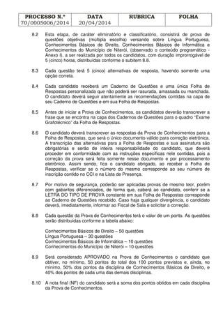 PROCESSO N.º
70/0005006/2014
DATA
20/04/2014
RUBRICA FOLHA
8.2 Esta etapa, de caráter eliminatório e classificatório, consistirá de prova de
questões objetivas (múltipla escolha) versando sobre Língua Portuguesa,
Conhecimentos Básicos de Direito, Conhecimentos Básicos de Informática e
Conhecimentos do Município de Niterói, (observado o conteúdo programático -
Anexo I), a ser realizada por todos os candidatos, com duração improrrogável de
5 (cinco) horas, distribuídas conforme o subitem 8.8.
8.3 Cada questão terá 5 (cinco) alternativas de resposta, havendo somente uma
opção correta.
8.4 Cada candidato receberá um Caderno de Questões e uma única Folha de
Respostas personalizada que não poderá ser rasurada, amassada ou manchada.
O candidato deverá seguir atentamente as recomendações contidas na capa de
seu Caderno de Questões e em sua Folha de Respostas.
8.5 Antes de iniciar a Prova de Conhecimentos, os candidatos deverão transcrever a
frase que se encontra na capa dos Cadernos de Questões para o quadro “Exame
Grafotécnico” da Folha de Respostas.
8.6 O candidato deverá transcrever as respostas da Prova de Conhecimentos para a
Folha de Respostas, que será o único documento válido para correção eletrônica.
A transcrição das alternativas para a Folha de Respostas e sua assinatura são
obrigatórias e serão de inteira responsabilidade do candidato, que deverá
proceder em conformidade com as instruções específicas nele contidas, pois a
correção da prova será feita somente nesse documento e por processamento
eletrônico. Assim sendo, fica o candidato obrigado, ao receber a Folha de
Respostas, verificar se o número do mesmo corresponde ao seu número de
inscrição contido no CCI e na Lista de Presença.
8.7 Por motivo de segurança, poderão ser aplicadas provas de mesmo teor, porém
com gabaritos diferenciados, de forma que, caberá ao candidato, conferir se a
LETRA DO TIPO DE PROVA constante em sua Folha de Respostas corresponde
ao Caderno de Questões recebido. Caso haja qualquer divergência, o candidato
deverá, imediatamente, informar ao Fiscal de Sala e solicitar a correção.
8.8 Cada questão da Prova de Conhecimentos terá o valor de um ponto. As questões
serão distribuídas conforme a tabela abaixo:
Conhecimentos Básicos de Direito – 50 questões
Língua Portuguesa – 30 questões
Conhecimentos Básicos de Informática – 10 questões
Conhecimentos do Município de Niterói – 10 questões
8.9 Será considerado APROVADO na Prova de Conhecimentos o candidato que
obtiver, no mínimo, 50 pontos do total dos 100 pontos previstos e, ainda, no
mínimo, 50% dos pontos da disciplina de Conhecimentos Básicos de Direito, e
40% dos pontos de cada uma das demais disciplinas.
8.10 A nota final (NF) do candidato será a soma dos pontos obtidos em cada disciplina
da Prova de Conhecimentos.
 