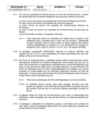 PROCESSO N.º
70/0005006/2014
DATA
20/04/2014
RUBRICA FOLHA
8.11 Em caso de igualdade do total de pontos na Prova de Conhecimentos, a ordem
de classificação dos candidatos obedecerá aos seguintes critérios sucessivos:
a) maior número de pontos nas questões de Conhecimentos Básicos de Direito;
b) maior número de pontos nas questões de Língua Portuguesa;
c) maior número de pontos nas questões de Conhecimentos Básicos de
Informática;
d) maior número de pontos nas questões de Conhecimentos do Município de
Niterói;
e) permanecendo o empate, o candidato mais idoso.
8.11.1 Caso haja pelo menos um candidato com idade igual ou superior a 60
(sessenta) anos, completos até o último dia de inscrição, o desempate
se dará utilizando como primeiro critério a idade, seguido dos demais
critérios estabelecidos no subitem 8.11, em atendimento ao exposto no
parágrafo único, artigo 27, da Lei nº 10.741, de 1º de outubro de 2003.
8.12 O candidato considerado APROVADO, segundo os critérios definidos nos
subitens 8.9, 8.10 e 8.11, será classificado em ordem decrescente da nota final
obtida na Prova de Conhecimentos.
8.13 Na Prova de Conhecimentos, o candidato deverá utilizar exclusivamente caneta
esferográfica produzida em material transparente, ponta média, de tinta azul ou
preta, para transcrever as alternativas escolhidas para a Folha de Respostas, que
será o único documento válido para a correção eletrônica. O preenchimento da
Folha de Respostas será de inteira responsabilidade do candidato, que deverá
proceder em conformidade com as instruções específicas contidas na Folha de
Respostas. O tempo para preenchimento da Folha de Respostas está incluído no
tempo máximo para realização da prova.
8.13.1 Não haverá substituição da Folha de Respostas por erro do candidato.
8.13.2 O candidato deverá marcar, para cada questão, somente uma das
opções de resposta. Será atribuída pontuação ZERO à questão da prova
que contiver mais de uma ou nenhuma resposta assinalada, emenda ou
rasura.
8.14 O gabarito oficial da Prova de Conhecimentos, bem como a classificação dos
candidatos, serão divulgados, por meio de Nota Oficial, no endereço eletrônico do
Concurso.
8.15 A legislação e alterações em dispositivos legais e normativos com entrada em
vigor após a data de publicação deste Edital não serão objeto de avaliação nas
provas deste Concurso Público.
 