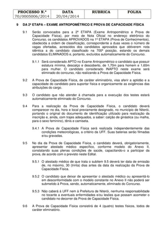 PROCESSO N.º
70/0005006/2014
DATA
20/04/2014
RUBRICA FOLHA
9 DA 2ª ETAPA – EXAME ANTROPOMÉTRICO E PROVA DE CAPACIDADE FÍSICA
9.1 Serão convocados para a 2ª ETAPA (Exame Antropométrico e Prova de
Capacidade Física), por meio de Nota Oficial no endereço eletrônico do
Concurso, os candidatos APROVADOS na 1ª ETAPA (Prova de Conhecimentos),
obedecida a ordem de classificação, correspondente a duas vezes o número de
vagas ofertadas, acrescidos dos candidatos aprovados que obtiverem nota
idêntica a do candidato classificado na 700ª posição, estando os demais
candidatos ELIMINADOS e, portanto, excluídos automaticamente do Concurso.
9.1.1 Será considerado APTO no Exame Antropométrico o candidato que possuir
estatura mínima, descalço e descoberto, de 1,70m para homem e 1,60m
para mulher. O candidato considerado INAPTO neste exame será
eliminado do concurso, não realizando a Prova de Capacidade Física.
9.2 A Prova de Capacidade Física, de caráter eliminatório, visa aferir a aptidão e a
capacidade do candidato para suportar física e organicamente as exigências das
atribuições do cargo.
9.3 O candidato que não atender à chamada para a execução dos testes estará
automaticamente eliminado do Concurso.
9.4 Para a realização da Prova de Capacidade Física, o candidato deverá
comparecer no dia, hora e local previamente designado, no município de Niterói,
portando o original do documento de identificação utilizado para realização da
inscrição e, ainda, com trajes adequados, a saber: calção de ginástica (ou malha,
para o sexo feminino), tênis e camiseta.
9.4.1 A Prova de Capacidade Física será realizada independentemente das
condições meteorológicas, a critério da UFF. Suas baterias serão filmadas
e/ou gravadas.
9.5 No dia da Prova de Capacidade Física, o candidato deverá, obrigatoriamente,
apresentar atestado médico específico, conforme modelo do Anexo II,
constatando suas plenas condições de saúde, capacitando-o a participar da
prova, de acordo com o previsto neste Edital.
9.5.1 O atestado médico de que trata o subitem 9.5 deverá ter data de emissão
de, no máximo, 30 (trinta) dias antes da data da realização da Prova de
Capacidade Física.
9.5.2 O candidato que deixar de apresentar o atestado médico ou apresentá-lo
em desconformidade com o modelo constante no Anexo II não poderá ser
submetido à Prova, sendo, automaticamente, eliminado do Concurso.
9.5.3 Não caberá à UFF nem à Prefeitura de Niterói, nenhuma responsabilidade
no tocante a eventuais enfermidades e/ou lesões que possam acometer o
candidato no decorrer da Prova de Capacidade Física.
9.6 A Prova de Capacidade Física consistirá de 4 (quatro) testes físicos, todos de
caráter eliminatório.
 
