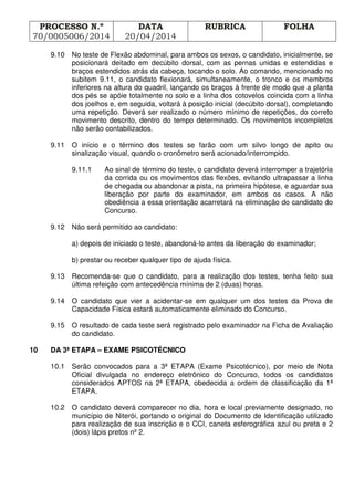 PROCESSO N.º
70/0005006/2014
DATA
20/04/2014
RUBRICA FOLHA
9.10 No teste de Flexão abdominal, para ambos os sexos, o candidato, inicialmente, se
posicionará deitado em decúbito dorsal, com as pernas unidas e estendidas e
braços estendidos atrás da cabeça, tocando o solo. Ao comando, mencionado no
subitem 9.11, o candidato flexionará, simultaneamente, o tronco e os membros
inferiores na altura do quadril, lançando os braços à frente de modo que a planta
dos pés se apóie totalmente no solo e a linha dos cotovelos coincida com a linha
dos joelhos e, em seguida, voltará à posição inicial (decúbito dorsal), completando
uma repetição. Deverá ser realizado o número mínimo de repetições, do correto
movimento descrito, dentro do tempo determinado. Os movimentos incompletos
não serão contabilizados.
9.11 O início e o término dos testes se farão com um silvo longo de apito ou
sinalização visual, quando o cronômetro será acionado/interrompido.
9.11.1 Ao sinal de término do teste, o candidato deverá interromper a trajetória
da corrida ou os movimentos das flexões, evitando ultrapassar a linha
de chegada ou abandonar a pista, na primeira hipótese, e aguardar sua
liberação por parte do examinador, em ambos os casos. A não
obediência a essa orientação acarretará na eliminação do candidato do
Concurso.
9.12 Não será permitido ao candidato:
a) depois de iniciado o teste, abandoná-lo antes da liberação do examinador;
b) prestar ou receber qualquer tipo de ajuda física.
9.13 Recomenda-se que o candidato, para a realização dos testes, tenha feito sua
última refeição com antecedência mínima de 2 (duas) horas.
9.14 O candidato que vier a acidentar-se em qualquer um dos testes da Prova de
Capacidade Física estará automaticamente eliminado do Concurso.
9.15 O resultado de cada teste será registrado pelo examinador na Ficha de Avaliação
do candidato.
10 DA 3ª ETAPA – EXAME PSICOTÉCNICO
10.1 Serão convocados para a 3ª ETAPA (Exame Psicotécnico), por meio de Nota
Oficial divulgada no endereço eletrônico do Concurso, todos os candidatos
considerados APTOS na 2ª ETAPA, obedecida a ordem de classificação da 1ª
ETAPA.
10.2 O candidato deverá comparecer no dia, hora e local previamente designado, no
município de Niterói, portando o original do Documento de Identificação utilizado
para realização de sua inscrição e o CCI, caneta esferográfica azul ou preta e 2
(dois) lápis pretos nº 2.
 