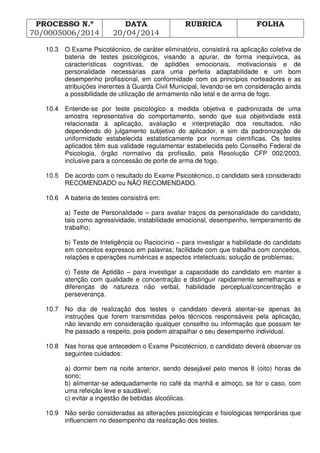 PROCESSO N.º
70/0005006/2014
DATA
20/04/2014
RUBRICA FOLHA
10.3 O Exame Psicotécnico, de caráter eliminatório, consistirá na aplicação coletiva de
bateria de testes psicológicos, visando a apurar, de forma inequívoca, as
características cognitivas, de aptidões emocionais, motivacionais e de
personalidade necessárias para uma perfeita adaptabilidade e um bom
desempenho profissional, em conformidade com os princípios norteadores e as
atribuições inerentes à Guarda Civil Municipal, levando-se em consideração ainda
a possibilidade de utilização de armamento não letal e de arma de fogo.
10.4 Entende-se por teste psicológico a medida objetiva e padronizada de uma
amostra representativa do comportamento, sendo que sua objetividade está
relacionada à aplicação, avaliação e interpretação dos resultados, não
dependendo do julgamento subjetivo do aplicador, e sim da padronização de
uniformidade estabelecida estatisticamente por normas científicas. Os testes
aplicados têm sua validade regulamentar estabelecida pelo Conselho Federal de
Psicologia, órgão normativo da profissão, pela Resolução CFP 002/2003,
inclusive para a concessão de porte de arma de fogo.
10.5 De acordo com o resultado do Exame Psicotécnico, o candidato será considerado
RECOMENDADO ou NÃO RECOMENDADO.
10.6 A bateria de testes consistirá em:
a) Teste de Personalidade – para avaliar traços da personalidade do candidato,
tais como agressividade, instabilidade emocional, desempenho, temperamento de
trabalho;
b) Teste de Inteligência ou Raciocínio – para investigar a habilidade do candidato
em conceitos expressos em palavras; facilidade com que trabalha com conceitos,
relações e operações numéricas e aspectos intelectuais; solução de problemas;
c) Teste de Aptidão – para investigar a capacidade do candidato em manter a
atenção com qualidade e concentração e distinguir rapidamente semelhanças e
diferenças de natureza não verbal, habilidade perceptual/concentração e
perseverança.
10.7 No dia de realização dos testes o candidato deverá atentar-se apenas às
instruções que forem transmitidas pelos técnicos responsáveis pela aplicação,
não levando em consideração qualquer conselho ou informação que possam ter
lhe passado a respeito, pois podem atrapalhar o seu desempenho individual.
10.8 Nas horas que antecedem o Exame Psicotécnico, o candidato deverá observar os
seguintes cuidados:
a) dormir bem na noite anterior, sendo desejável pelo menos 8 (oito) horas de
sono;
b) alimentar-se adequadamente no café da manhã e almoço, se for o caso, com
uma refeição leve e saudável;
c) evitar a ingestão de bebidas alcoólicas.
10.9 Não serão consideradas as alterações psicológicas e fisiológicas temporárias que
influenciem no desempenho da realização dos testes.
 