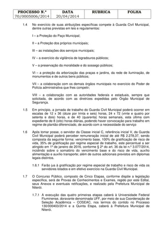 PROCESSO N.º
70/0005006/2014
DATA
20/04/2014
RUBRICA FOLHA
1.4 No exercício de suas atribuições específicas compete à Guarda Civil Municipal,
dentre outras previstas em leis e regulamentos:
I – a Proteção do Paço Municipal;
II – a Proteção dos próprios municipais;
III – as instalações dos serviços municipais;
IV – a exercício da vigilância de logradouros públicos;
V – a preservação da moralidade e do sossego públicos;
VI – a proteção da arborização das praças e jardins, da rede de iluminação, de
monumentos e de outros bens públicos;
VII – a colaboração com os demais órgãos municipais no exercício do Poder de
Polícia administrativa que lhes competir;
VIII – a colaboração com as autoridades federais e estaduais, sempre que
solicitada, de acordo com as diretrizes expedidas pelo Órgão Municipal de
Segurança.
1.5 Em princípio, a jornada de trabalho do Guarda Civil Municipal poderá ocorrer em
escalas de 12 x 36 (doze por trinta e seis) horas, 24 x 72 (vinte e quatro por
setenta e dois) horas, e de 40 (quarenta) horas semanais, esta última com
expediente de 8 (oito) horas diárias, podendo haver convocação para trabalho em
regime de plantão diferenciado, de acordo com a necessidade do serviço
1.6 Após tomar posse, o servidor da Classe inicial C, referência inicial V, da Guarda
Civil Municipal poderá perceber remuneração inicial de até R$ 2.278,37, sendo
composta da seguinte forma: vencimento base, 100% de gratificação de risco de
vida, 35% de gratificação por regime especial de trabalho, este percentual a ser
atingido em 1º de janeiro de 2016, conforme § 2º do art. 36 da lei n.º 3.077/2014,
incidindo sobre o somatório do vencimento base e do risco de vida, auxílio
alimentação e auxílio transporte; além de outros adicionais previstos em diplomas
legais distintos.
1.6.1 Farão jus à gratificação por regime especial de trabalho e risco de vida os
servidores lotados e em efetivo exercício na Guarda Civil Municipal.
1.7 O Concurso Público, composto de Cinco Etapas, conforme dispõe a legislação
específica, será de Provas de Conhecimentos e Exames, regido por este Edital,
seus Anexos e eventuais retificações, e realizado pela Prefeitura Municipal de
Niterói.
1.7.1 A execução das quatro primeiras etapas caberá à Universidade Federal
Fluminense, doravante denominada UFF, por meio de sua Coordenação de
Seleção Acadêmica – COSEAC, nos termos do contido no Processo
130/000403/2014 e a Quinta Etapa, caberá à Prefeitura Municipal de
Niterói.
 