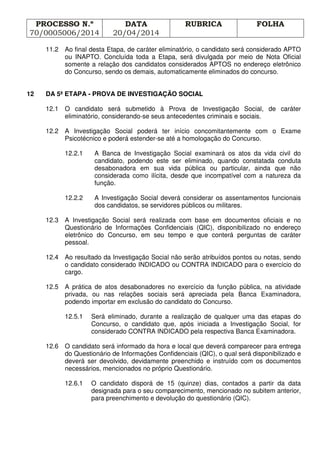 PROCESSO N.º
70/0005006/2014
DATA
20/04/2014
RUBRICA FOLHA
11.2 Ao final desta Etapa, de caráter eliminatório, o candidato será considerado APTO
ou INAPTO. Concluída toda a Etapa, será divulgada por meio de Nota Oficial
somente a relação dos candidatos considerados APTOS no endereço eletrônico
do Concurso, sendo os demais, automaticamente eliminados do concurso.
12 DA 5ª ETAPA - PROVA DE INVESTIGAÇÃO SOCIAL
12.1 O candidato será submetido à Prova de Investigação Social, de caráter
eliminatório, considerando-se seus antecedentes criminais e sociais.
12.2 A Investigação Social poderá ter início concomitantemente com o Exame
Psicotécnico e poderá estender-se até a homologação do Concurso.
12.2.1 A Banca de Investigação Social examinará os atos da vida civil do
candidato, podendo este ser eliminado, quando constatada conduta
desabonadora em sua vida pública ou particular, ainda que não
considerada como ilícita, desde que incompatível com a natureza da
função.
12.2.2 A Investigação Social deverá considerar os assentamentos funcionais
dos candidatos, se servidores públicos ou militares.
12.3 A Investigação Social será realizada com base em documentos oficiais e no
Questionário de Informações Confidenciais (QIC), disponibilizado no endereço
eletrônico do Concurso, em seu tempo e que conterá perguntas de caráter
pessoal.
12.4 Ao resultado da Investigação Social não serão atribuídos pontos ou notas, sendo
o candidato considerado INDICADO ou CONTRA INDICADO para o exercício do
cargo.
12.5 A prática de atos desabonadores no exercício da função pública, na atividade
privada, ou nas relações sociais será apreciada pela Banca Examinadora,
podendo importar em exclusão do candidato do Concurso.
12.5.1 Será eliminado, durante a realização de qualquer uma das etapas do
Concurso, o candidato que, após iniciada a Investigação Social, for
considerado CONTRA INDICADO pela respectiva Banca Examinadora.
12.6 O candidato será informado da hora e local que deverá comparecer para entrega
do Questionário de Informações Confidenciais (QIC), o qual será disponibilizado e
deverá ser devolvido, devidamente preenchido e instruído com os documentos
necessários, mencionados no próprio Questionário.
12.6.1 O candidato disporá de 15 (quinze) dias, contados a partir da data
designada para o seu comparecimento, mencionado no subitem anterior,
para preenchimento e devolução do questionário (QIC).
 