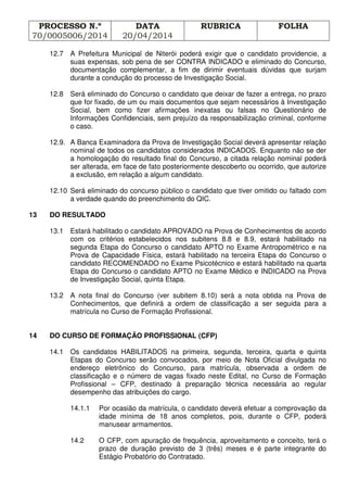 PROCESSO N.º
70/0005006/2014
DATA
20/04/2014
RUBRICA FOLHA
12.7 A Prefeitura Municipal de Niterói poderá exigir que o candidato providencie, a
suas expensas, sob pena de ser CONTRA INDICADO e eliminado do Concurso,
documentação complementar, a fim de dirimir eventuais dúvidas que surjam
durante a condução do processo de Investigação Social.
12.8 Será eliminado do Concurso o candidato que deixar de fazer a entrega, no prazo
que for fixado, de um ou mais documentos que sejam necessários à Investigação
Social, bem como fizer afirmações inexatas ou falsas no Questionário de
Informações Confidenciais, sem prejuízo da responsabilização criminal, conforme
o caso.
12.9. A Banca Examinadora da Prova de Investigação Social deverá apresentar relação
nominal de todos os candidatos considerados INDICADOS. Enquanto não se der
a homologação do resultado final do Concurso, a citada relação nominal poderá
ser alterada, em face de fato posteriormente descoberto ou ocorrido, que autorize
a exclusão, em relação a algum candidato.
12.10 Será eliminado do concurso público o candidato que tiver omitido ou faltado com
a verdade quando do preenchimento do QIC.
13 DO RESULTADO
13.1 Estará habilitado o candidato APROVADO na Prova de Conhecimentos de acordo
com os critérios estabelecidos nos subitens 8.8 e 8.9, estará habilitado na
segunda Etapa do Concurso o candidato APTO no Exame Antropométrico e na
Prova de Capacidade Física, estará habilitado na terceira Etapa do Concurso o
candidato RECOMENDADO no Exame Psicotécnico e estará habilitado na quarta
Etapa do Concurso o candidato APTO no Exame Médico e INDICADO na Prova
de Investigação Social, quinta Etapa.
13.2 A nota final do Concurso (ver subitem 8.10) será a nota obtida na Prova de
Conhecimentos, que definirá a ordem de classificação a ser seguida para a
matrícula no Curso de Formação Profissional.
14 DO CURSO DE FORMAÇÃO PROFISSIONAL (CFP)
14.1 Os candidatos HABILITADOS na primeira, segunda, terceira, quarta e quinta
Etapas do Concurso serão convocados, por meio de Nota Oficial divulgada no
endereço eletrônico do Concurso, para matrícula, observada a ordem de
classificação e o número de vagas fixado neste Edital, no Curso de Formação
Profissional – CFP, destinado à preparação técnica necessária ao regular
desempenho das atribuições do cargo.
14.1.1 Por ocasião da matrícula, o candidato deverá efetuar a comprovação da
idade mínima de 18 anos completos, pois, durante o CFP, poderá
manusear armamentos.
14.2 O CFP, com apuração de frequência, aproveitamento e conceito, terá o
prazo de duração previsto de 3 (três) meses e é parte integrante do
Estágio Probatório do Contratado.
 